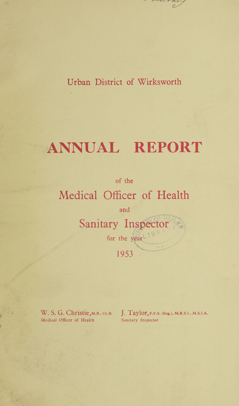 Urban District of Wirksworth ANNUAL REPORT of the Medical Officer of Health and Sanitary Inspector . X : for the year 1953 W. S. G. Christie,m.b., ch b. J. Taylor, f.f.s. (Eng.),M.R.s.i., m.s.i.a. Medical Officer of Health Sanitary Inspector