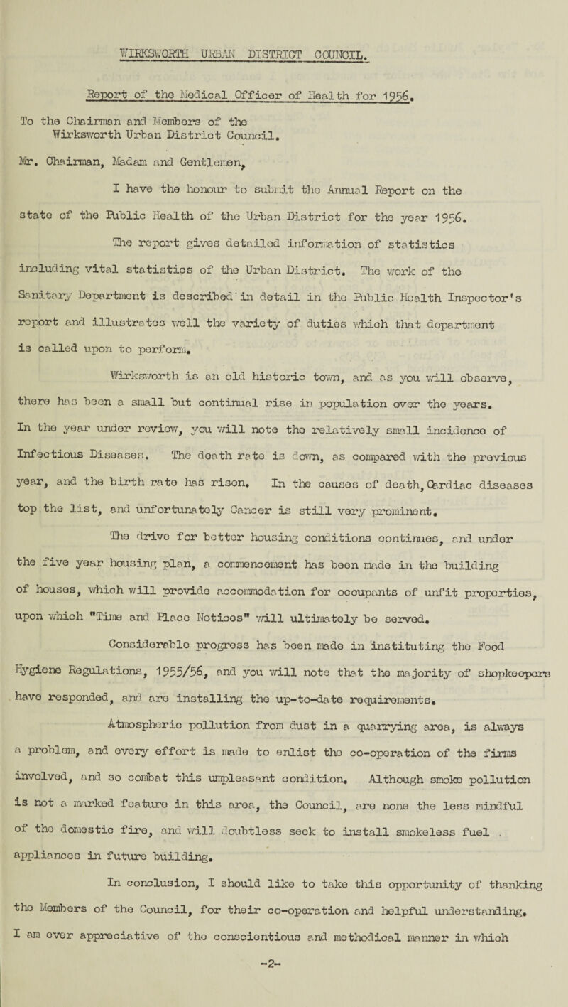 Report of the Medical Officer of Health for 1956. To the Chairman and Members of the Wirksworth Urban District Council. Mr. Chairman, Madam and Gentlemen, I have the honour to submit the Annual Report on the state of the Biblic health of the Urban District for the year 1956. The report gives detailed information of statistics including vital statistics of the Urban District. The work of tho Sanitary Department is described’in detail in the Public Health Inspector's report and illustrates well the variety of duties which that department i3 called upon to perform. Wirksworth is an old historic town, and as you will observe, there has been a small but continual rise in population over the years. In tho year under review, you will note tho relatively small incidence of Infectious Diseases. The death rate is down, as compared with the previous year, and the birth rate lias risen. In tho causes of death, Cardiac diseases top the list, and unfortunately Cancer is still very prominent. Tho drive for bettor housing conditions continues, and under the five year housing plan, a commencement has been made in the building of houses, which will provide accommodation for occupants of unfit properties, upon which Time and Place Noticos will ultimately bo served. Considerable progress has been mado in instituting the Pood Hygiene Regulations, 1955/56, and you will note that the majority of shopkeepers have responded, and are installing the up-to-date requirements. Atmospheric pollution from dust in a quarrying area, is always a problem, and ovcry effort is made to enlist the co-operation of the firms involved, and so comba.t this umpleasant condition. Although smoko pollution is not a marked feature in this area, the Council, are none the less mindful 01 tho domestic fire, and will doubtless seek to install smokeless fuel . appliancos in future building. In conclusion, I should like to take this opportunity of thanking tho Members of the Council, for their co-operation and helpful understanding. I am over appreciative of tho conscientious and methodical manner in which 2-