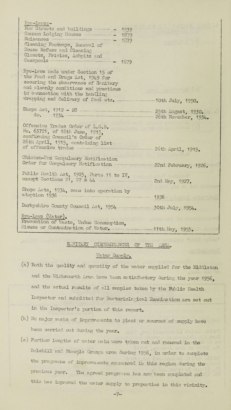 Bye -lav/s; - Now Stroots and Buildings . - IQ39 Common Lodging Houses . - 1879 Nuisances . - 1879 Cleaning Footways, Removal of House Refuse and Cleaning Closots, Privies, Ashpits anil Cosspools. 1879 Byo-laws made under Soction 15 of the Food and Drugs Act, 1949 for securing the observance of Sanitary and cleanly conditions and practices in connection with the handling wrapping and dolivory of food otc# .10th July, 1950, Shops hot, 1912-28 ..-.. 25th August, 1930. do. 1934 . 26th November, 1934# Offensive Trades Order of L.G-.B. No, 63721, of 18th June, 1915, confirming Council’s Order of 26th April, 1915, containing list of offensive trados .....26th April, 1915. Chicken-Pox Compulsory Notification Order for Compulsory Notification . 22nd February, 1926. Public Health Act, 1925, Parts 11 to IV excopt Sections 21, 22 & 44 .'. 2nd May, 1927, Shops Acts, 1934, came into operation by adoption 1936 . ^35 Derbyshire County Council Act, 1954 . 30th July, 1954. Bye -laws (Wa ter). Prevention of Waste, Undue Consumption, i'lisuse or Contamination of Water. .11th May, 195^. SANITARY CIRCUMSTANCES OF THE AREA. Water Supply. (a) Both the quality and quantity of the water supplied for the Middleton and the Ivirksworth Area have been satisfactory during the year 1956, and the actual results of all samples taken by the Public Health Inspector and submitted for Bacteriological Examination aro sot out in the Inspector’s portion of this report, (b) No major works of improvements to plant or sources of supply havo boon carried out during the year. (c) Further lengths of water main woro taken out and ronowod in the Bolehill and Stooplo Crango aroa during 1956, in order to complete the progL aixio of improvements commenced in this region during the previous year. The agreed programme has now boon completed and this lias improved tho v/ator supply to properties in this vicinity. -7~