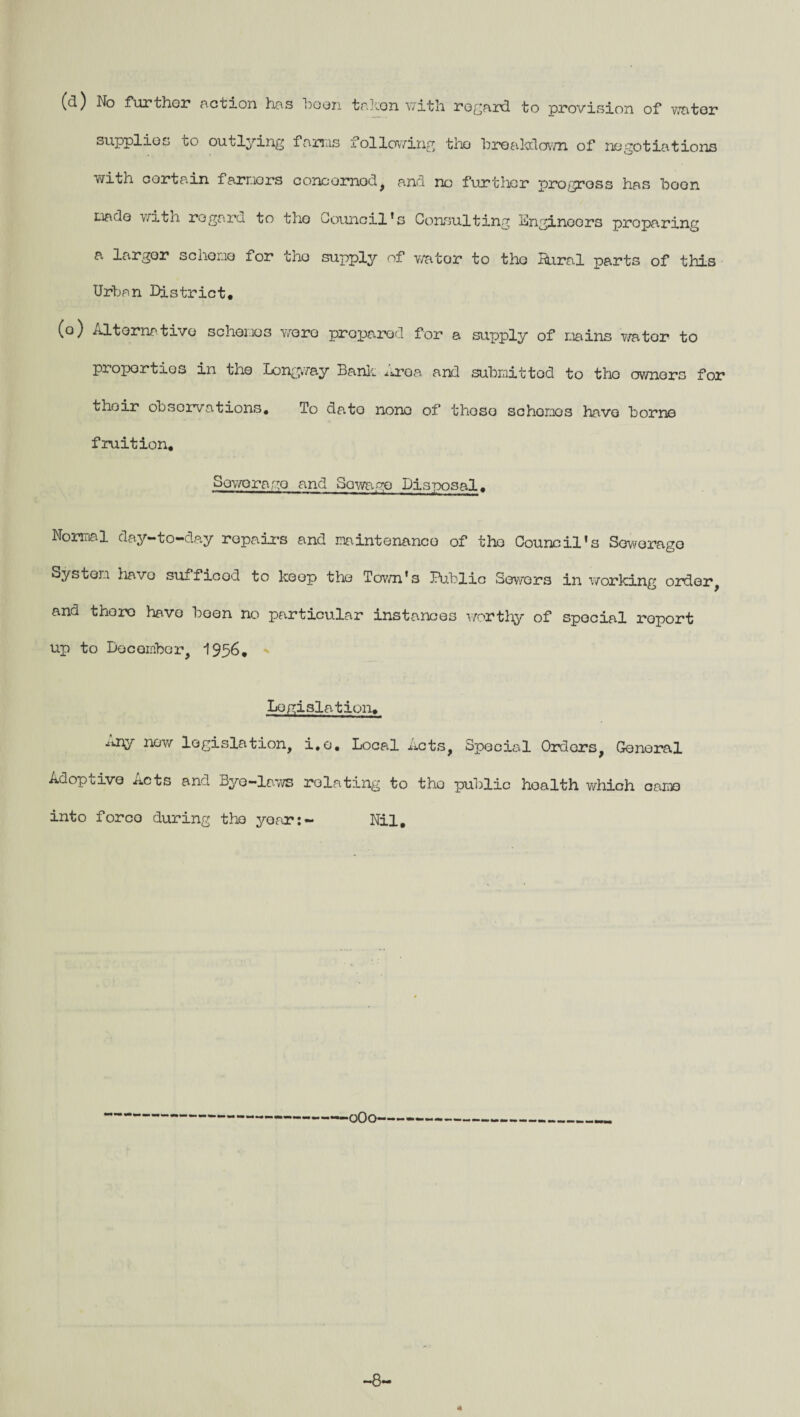 (d) No further action has boon takon with regard to provision of water supplies to outlying farms following tho breakdown of negotiations with cortain farmers concerned, and no further progress has boon mado with regard to tho Council’s Consulting engineers proparing a larger scheme for tho supply of v/ator to tho Bural parts of this Urban District. (o) ATtorna tivo schemes wore prepared for a supply of mains wator to properties in the Longway Bank ^roa and submitted to tho owners for their observations. To dato none of thoso schemes have borne fruition, Soworago and Sewage Disposal, Normal day-to-day repairs and maintenance of tho Council's Sewerage System have sufficed to keep tho Town’s Public Sewers in working order, and there have been no particular instances worthy of special roport up to December, 1956. Legislation. i».ny now legislation, i.o. Local Acts, Special Oraors, General Adoptive Acts and Bye-laws relating to tho public hoalth which came into forco during tho year:- Nil, oOO' ~8~ 4