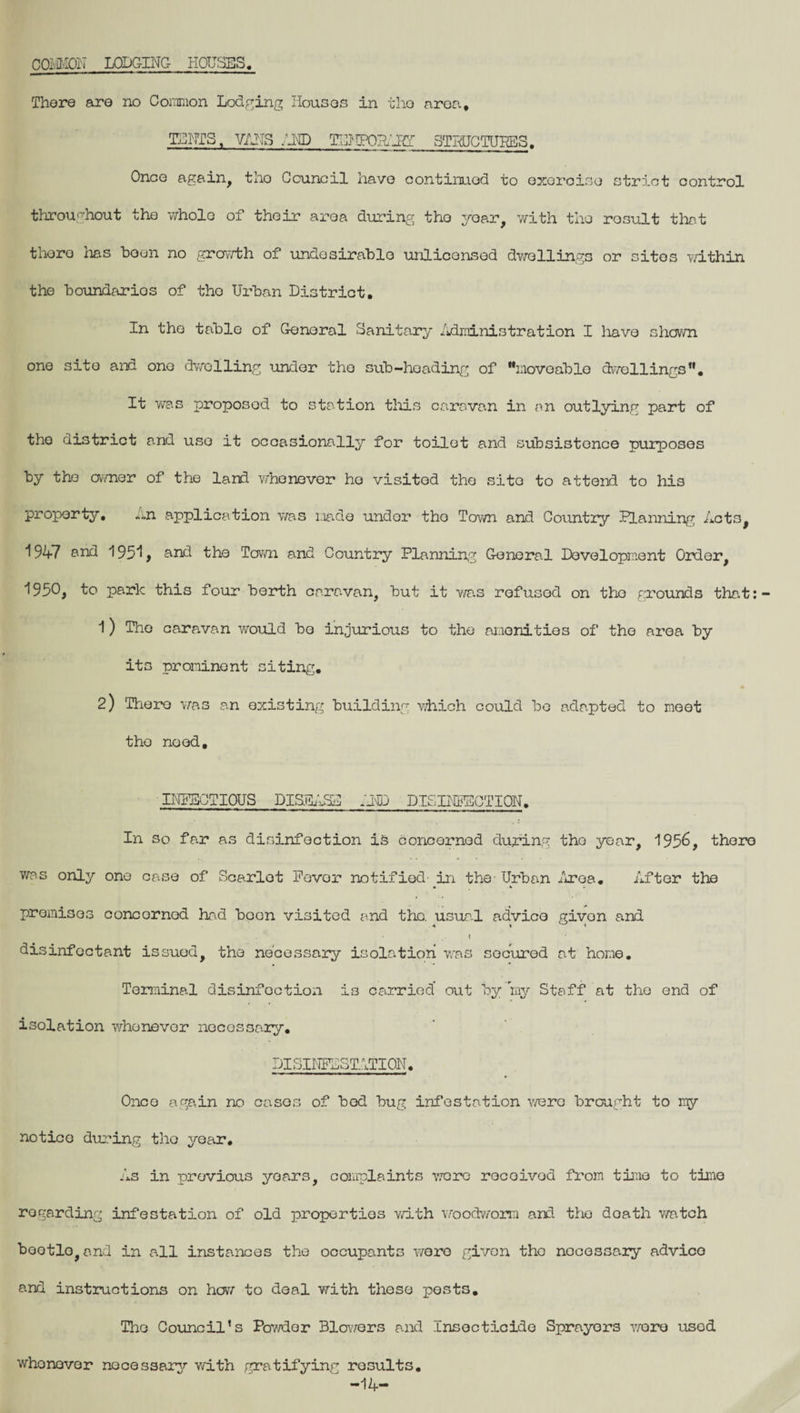 COMMON LODGING HOUSES, There are no Common Lodging Houses in tho area, TUNIS, VANS .HID TCJIFOHAIff STRUCTURES. Once again, tho Council have continued to exercise strict control throughout the whole of their area during tho year, with the result that there lias been no growth of undesirable unlicensed dwellings or sites within the boundarios of tho Urban District. In the table of General Sanitary Administration I have shown one site and one dwelling under tho sub-hoading of movoablo dwellings. It was proposed to station this caravan in an outlying part of tho district and use it occasionally for toilet and subsistence purposes by tho owner of the land whenever ho visited the site to attend to his property, An application was made undor tho Town and Country Planning Acts, 1947 and 195*1, and the Town and Country Planning General Development Order, 1950, to park this four berth caravan, but it was refused on tho grounds that: 1) The caravan would bo injurious to the amenities of the area by its prominent siting. 2) There was an existing building which could be adapted to meet tho noed, INFECTIOUS DISEASE AMD DISINFECTION. In so far as disinfection is concornod during tho year, 195&, there was only one case of Scarlet Pevor notified- in the- Urban Area. After the premises concornod had boon visited and the. usual advice givon and «. .. I disinfectant issued, the necessary isolation was secured at home. Terminal disinfection is carried out by my Staff at the end of isolation whenever necessary• DISINFESTATION. Onco again no cases of bed bug infestation v/ere brought to my notice during tho year. As in previous years, complaints wore rocoivod from time to time regarding infestation of old properties with woodworm and the doath watch bootlo,and in all instances the occupants wore given tho necessary advice and instructions on how to deal with these pests. Tho Council’s Powder Blowers and Insecticide Sprayers ware used whenever nocessary with gratifying results. -14-