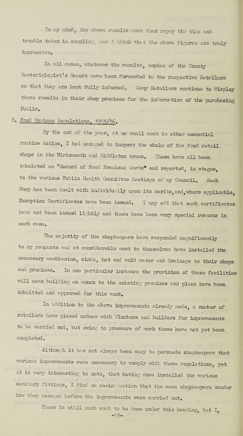 To my mind, the above results nore than repay tho time and trouble taken in sampling, and I think that tho abovo figures are truly impressive. In all cases, whatever tho results, copies of the County Bacteriologist’s Saport have been forwarded to tho respective Retailers so that they are kept fully informed. Many Retailers continue to display these results in their shop promises for the information of tho purchasing Public. 8. Food Hygiene RegulationsT 1938/56. By the end of the year, at no small cost to other essential routine duties, I had managed to inspect tho wholo of the food retail shops in the TTirksworth and Middleton aroas. These have all boon tabulated on Record of Food Premises Cards and roportod, in stages, to the various Public Health Committee Meetings of my Council. Each onop has been dealt with individually upon its merits, and,where applicable, Exemption Certificates have been issued. I may add that such certificates have not boon issued lightly and there have been very special reasons in each case. The majority of the shopkeepers have responded magnificently to my requests and at considerable cost to themselves have installed the necessary washbasins, sinks, hot and cold water and drainage to their shops and promises. In one particular instance the provision of thoso facilities will moan building an annex to the existing premises and plans have been submitted and approved for this work. In addition to tho above improvements already made, a number of retailors have placed orders with ELunbors and Builders for improvements to ho carried out, hut owing to prossuro of work those have not yet heon completed. Although it has not always been easy to persuade shopkeepers that various improvements wore necessary to comply with thoso regulations, yet it is very interesting to note, that having once installed the various sanitary fittings, I find on ro-inr action that the same shopkeepers wonder how they managed before the improvements were carried out. There is still much work to be done under this heading, but I -25-
