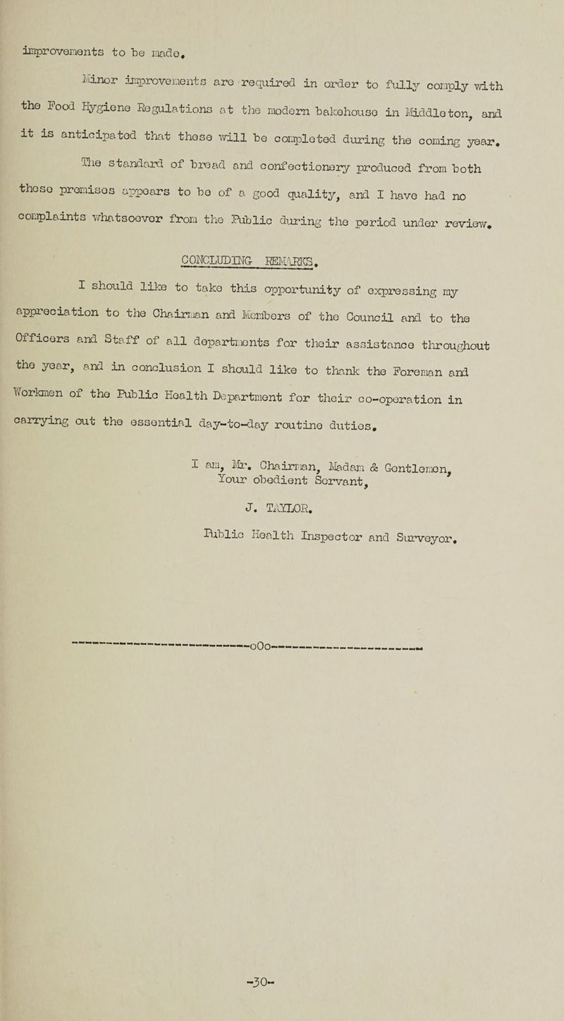 improvements to be made. Minor improvements are required in order to fully comply with the Food Hygiene Regulations at the modern bakehouse in Middleton, and. it is anticipated that those will be completed during the coming year. ihe standard of bread and confectionery produced from both theso promises appears to bo of a good quality, and I have had no complaints whatsoever from the Public during the period under review. CONCLUDING REMARKS. I should like to take this opportunity of expressing my appreciation to the Chairman and Members of the Council and to the Oxficers and Staff of all departments for their assistance throughout the year, and in conclusion I should like to thank the Foreman and Workmen of the Public Health Department for their co-operation in carrying out the essential day-to-day routine duties. .L am, Mr. Chairman, Madam & Gontlomon, Your obedient Servant, J. TAYLOR. IUblic Health Inspector and Surveyor, ■oOo -30-