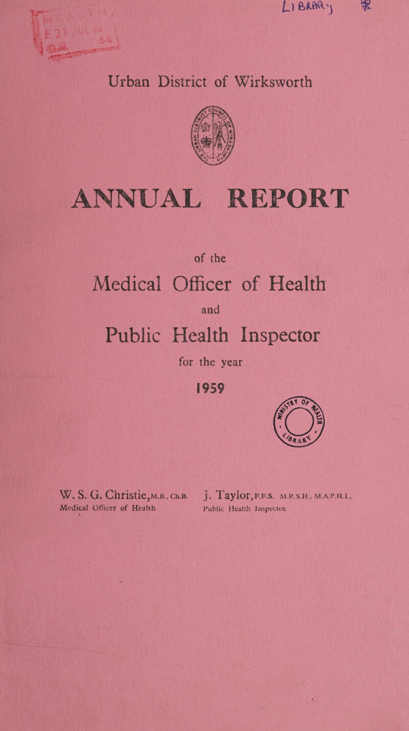 L i % vVJ i 5,!i \ Urban District of Wirksworth ANNUAL REPORT of the Medical Officer of Health and Public Health Inspector for the year 1959 W. S. G. Christie,M,B.,ch.B. ]. Taylor,F.F.s. m.r.s.h , m.a.p.h.i., Medical Officer of Health Public Health Inspector.