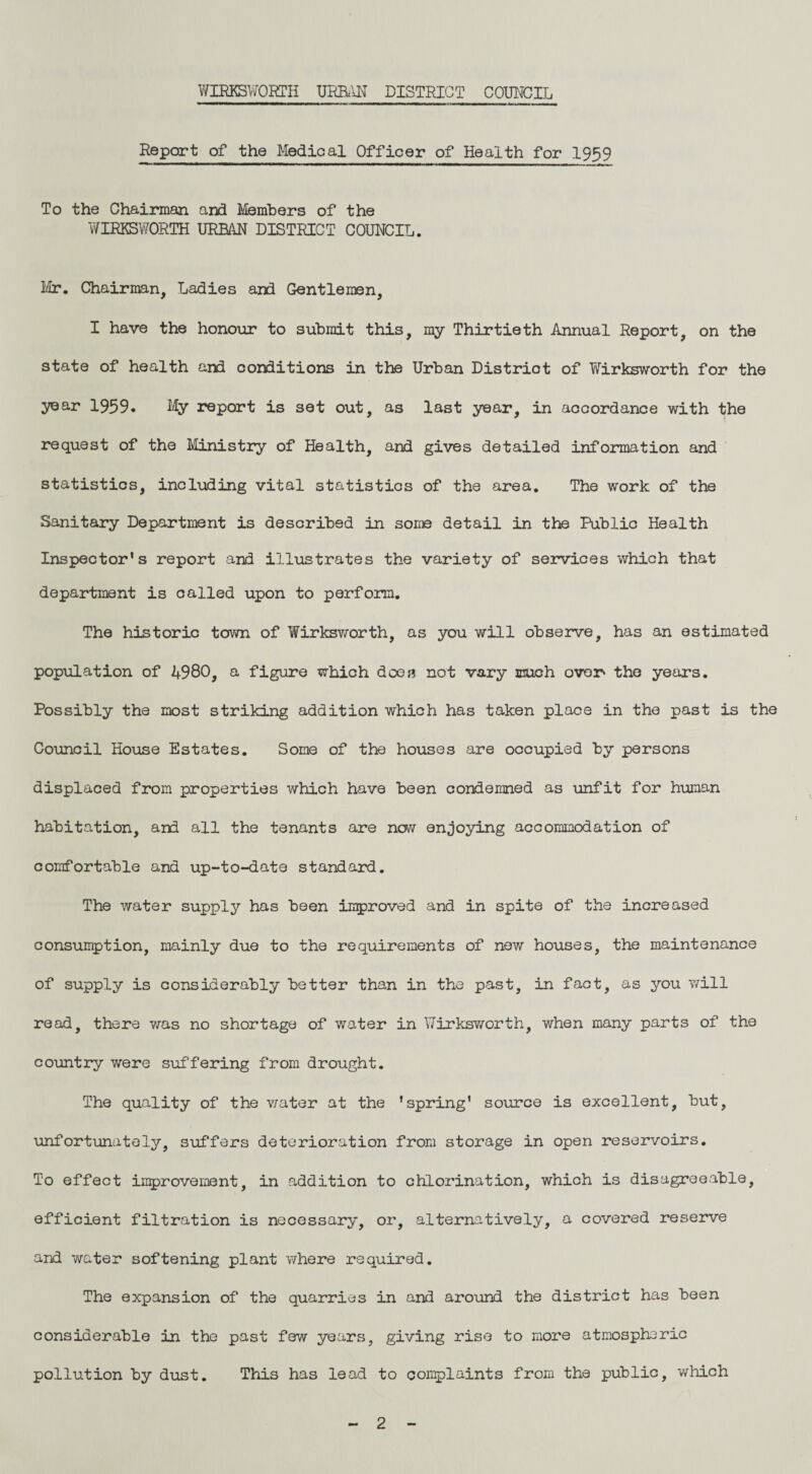 Report of the Medical Officer of Health for 1959 To the Chairman and Members of the WIRKSWORTH URBAN DISTRICT COUNCIL. Mr. Chairman, Ladies and Gentlemen, I have the honour to submit this, my Thirtieth Annual Report, on the state of health and conditions in the Urban District of Wirksworth for the year 1959. My report is set out, as last year, in accordance with the request of the Ministry of Health, and gives detailed information and statistics, including vital statistics of the area. The work of the Sanitary Department is described in some detail in the Public Health Inspector's report and illustrates the variety of services which that department is called upon to perform. The historic town of Wirksworth, as you will observe, has an estimated population of 4980, a figure which does not vary much over* the years. Possibly the most striking addition which has taken place in the past is the Council House Estates. Some of the houses are occupied by persons displaced from properties which have been condemned as unfit for human habitation, and all the tenants are now enjoying accommodation of comfortable and up-to-date standard. The water supply has been improved and in spite of the increased consumption, mainly due to the requirements of new houses, the maintenance of supply is considerably better than in the past, in fact, as you will read, there was no shortage of water in Wirksworth, when many parts of the country were suffering from drought. The quality of the water at the ’spring' source is excellent, but, unfortunately, suffers deterioration from storage in open reservoirs. To effect improvement, in addition to chlorination, which is disagreeable, efficient filtration is necessary, or, alternatively, a covered reserve and water softening plant where required. The expansion of the quarries in and around the district has been considerable in the past few years, giving rise to more atmospheric pollution by dust. This has lead to complaints from the public, which 2
