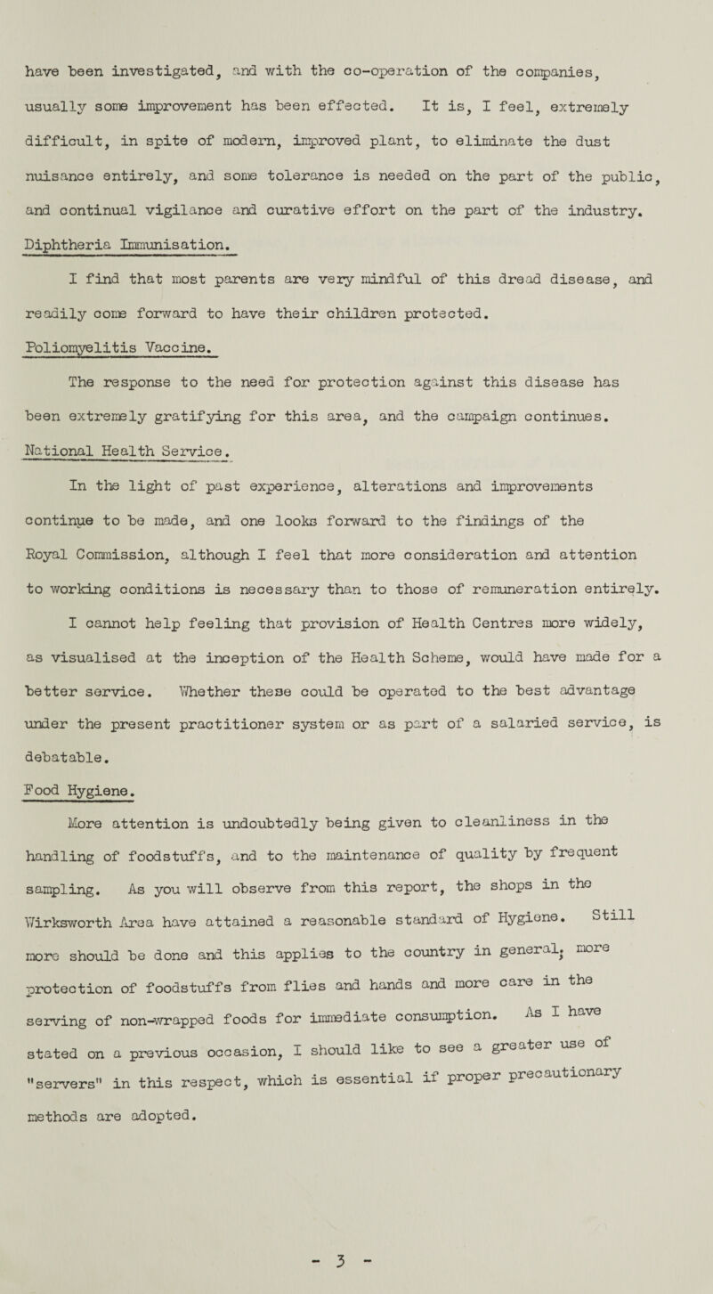 have been investigated, and with the co-operation of the companies, usually some improvement has been effected. It is, I feel, extremely difficult, in spite of modern, improved plant, to eliminate the dust nuisance entirely, and some tolerance is needed on the part of the public, and continual vigilance and curative effort on the part of the industry. Diphtheria Immunisation. I find that most parents are very mindful of this dread disease, and readily come forward to have their children protected. Poliomyelitis Vaccine. The response to the need for protection against this disease has been extremely gratifying for this area, and the campaign continues. National Health Service. In the light of past experience, alterations and improvements continue to be made, and one looks forward to the findings of the Royal Commission, although I feel that more consideration and attention to working conditions is necessary than to those of remuneration entirely. I cannot help feeling that provision of Health Centres more widely, as visualised at the inception of the Health Scheme, would have made for a better service. Whether these could be operated to the best advantage under the present practitioner system or as part of a salaried service, is debatable. Pood Hygiene. More attention is undoubtedly being given to cleanliness in the handling of foodstuffs, and to the maintenance of quality by frequent sampling. As you will observe from this report, the shops in the Wirksworth Area have attained a reasonable standard of Hygiene. Still more should be done and this applies to the country in general, more protection of foodstuffs from flies and hands and more care in the serving of non—wrapped foods for immediate consumption. As I h v stated on a previous occasion, I should like to see a greater use ’’servers'* in this respect, which is essential if proper precautionary methods are adopted. 3