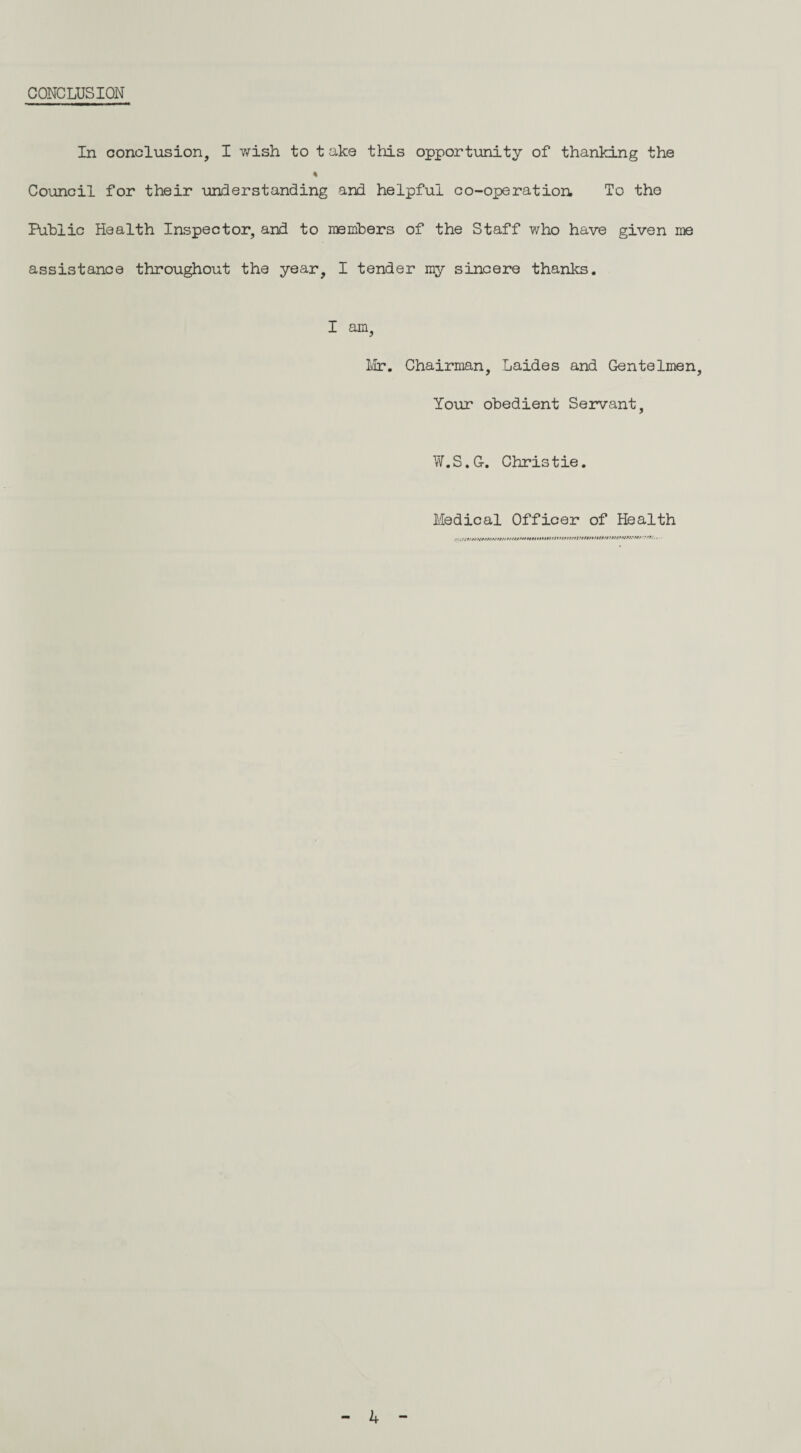 CONCLUSION In conclusion, I wish to t ake this opportunity of thanking the Council for their understanding and helpful co-operation. To tho Public Health Inspector, and to members of the Staff who have given me assistance throughout the year, I tender my sincere thanks. I am, Mr. Chairman, Laides and Gentelmen, Your obedient Servant, W.S.G-. Christie. Medical Officer of Health 4