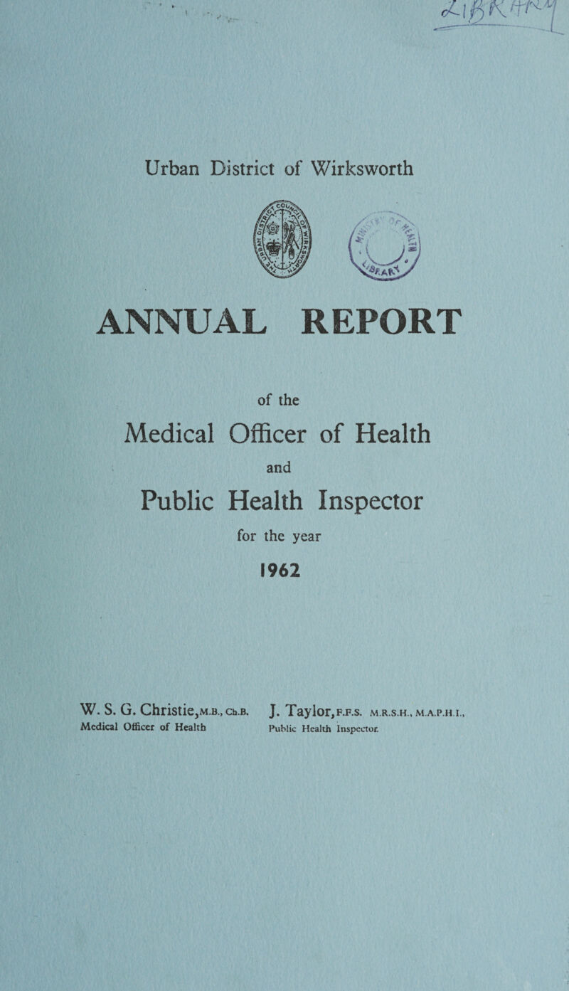 Urban District of Wirksworth ANNUAL REPORT of the Medical Officer of Health ana Public Health Inspector for the year 1962 W. S. G. Christie^M.B., ch.B. J. Taylor, F.F.S. M.A.P.H I., Medical Officer of Health Public Health Inspector.