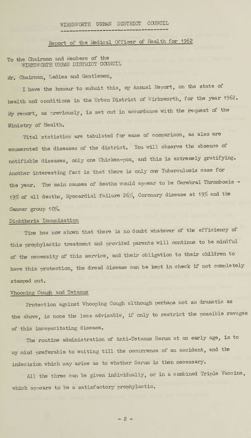 Re-port of the Medical Officer of Health for 1962 To the Chairman and Members of the WIRK3W0RTH URBAN DISTRICT COUNCIL Mr. Chairman, Ladies and Gentlemen, I have the honour to submit this, my Annual Report, on the state of health and conditions in the Urban District of Wirksworth, for the year 1962. My report, as previously, is set out in accordance with the request of the Ministry of Health. Vital statistics are tabulated for ease of comparison, as also are enumerated the diseases of the district. You will observe the absence of notifiable diseases, only one Chicken-pox, and this is extremely gratifying. Another interesting fact is that there is only one Tuberculosis case for the year. The main causes of deaths would appear to be Cerebral Thrombosis of all deaths. Myocardial failure 26#, Coronary disease at 19# and the Cancer group 1 0#. Diphtheria Immunisation Tine has now shown that there is no doubt whatever of the efficiency of this prophylactic treatment and provided parents will continue to be mindful of tie necessity of this service, and their obligation to their children to have this protection, the dread disease can be kept in check if not completely stamped out. Whooping Cough and Tetanus Protection against Whooping Cough although perhaps not so dramatic as the above, is none the less advisable, if only to restrict the possible ravages of this incapacitating disease. The routine administration of Anti-Tetanus Serum at an early age, is to my mini preferable to waiting till the occurrence of an accident, and the indecision which may arise as to whether Serum is then necessary. All the three can be given individually, or in a combined Triple Vaccine, which appears to be a satisfactory prophylactic. - 2 -