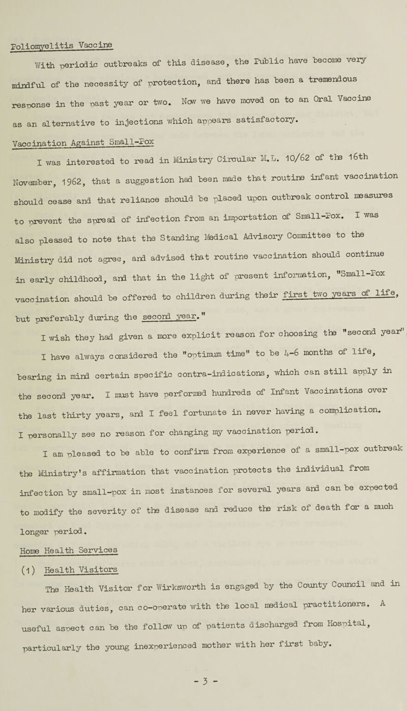 Poliomyelitis Vaccine With periodic outbreaks of this disease, the Public have become very- mindful of the necessity of protection, and there has been a tremendous response in the past year or two. Now we have moved on to an Oral Vaccine as an alternative to injections which appears satisfactory. Vaccination Against Small-Pox I was interested to read in Ministry Circular H.L. 10/62 of the 16th November, 1962, that a suggestion had been made that routine infant vaccination should cease and that reliance should be placed upon outbreak control measures to prevent the spread of infection from an importation of Small-Pox. I was L also pleasea to note that the Standing Medical Advisory Committee to the Ministry did not agree, and advised that routine vaccination should continue in early childhood, aid that in the light of present information, Small-Fox vaccination should he offered to children during their first two years of lifg, but preferably during the second year. I wish they had given a more explicit reason for choosing the ’’second year11 I have always considered the optimum time” to be 4-6 months of life, bearing in mind certain specific contra-indications, which can still apply in the second year. I must have performed hundreds of Infant Vaccinations over the last thirty years, and I feel fortunate in never having a complication. I personally see no reason for changing my vaccination period. I am pleased to be able to confirm from experience of a small-pox outbreak the Ministry’s affirmation that vaccination protects the individual from infection by small-pox in most instances for several years and can be expected to modify the severity of the disease and reduce the risk of death for a much longer period. Home Health Services (l) Health Visitors The Health Visitor for Wirksworth is engaged by the County Council and in her various duties, can co-operate with the local medical practitioners. A useful aspect can be the follow up of patients discharged from Hospital, particularly the young inexperienced mother with her first baby. - 3 -
