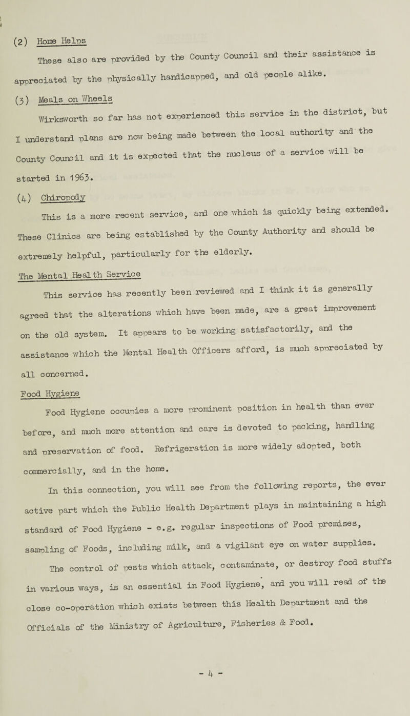 These also are provided by the County Council and their assistance is appreciated by the physically handicapped, and old people alike. (3 ) Meals on Wheels Wirksworth so far has not experienced this service in the district, but I understand plans are now being made between the local authority and the County Council and it is expected that the nucleus of a service will be started in 1963 * (4) Chiropody This is a more recent service, and one which is quickly being extend These Clinics are being established by the County Authority and should be extremely helpful, particularly for the elderly. The Mental Health Service This service has recently keen reviewed and I think it is generally agreed that the alterations which have been made, are a great improvement on the old system. It appears to be working satisfactorily, and the assistance which the Mental Health Officers afford, is much appreciated by all concerned. good Hygiene Food Hygiene occupies a more prominent position in health than ever before, and much more attention and care is devoted to packing, handling and -preservation of food. Refrigeration is more widely adopted, both commercially, and in the home. In this connection, you will see from the following reports, the ever active part which the Public Health Department plays in maintaining a high standard of Food Hygiene - e.g. regular inspections of Food premises, sampling of Foods, including milk, ana a vigilant eye on water supplies. The control of nests which attack, contaminate, or destroy food stuffs in various ways, is an essential in Food Hygiene', and you will read of the close co-operation which exists between this Health Department and the Officials of the Ministry of Agriculture, Fisheries & Food.