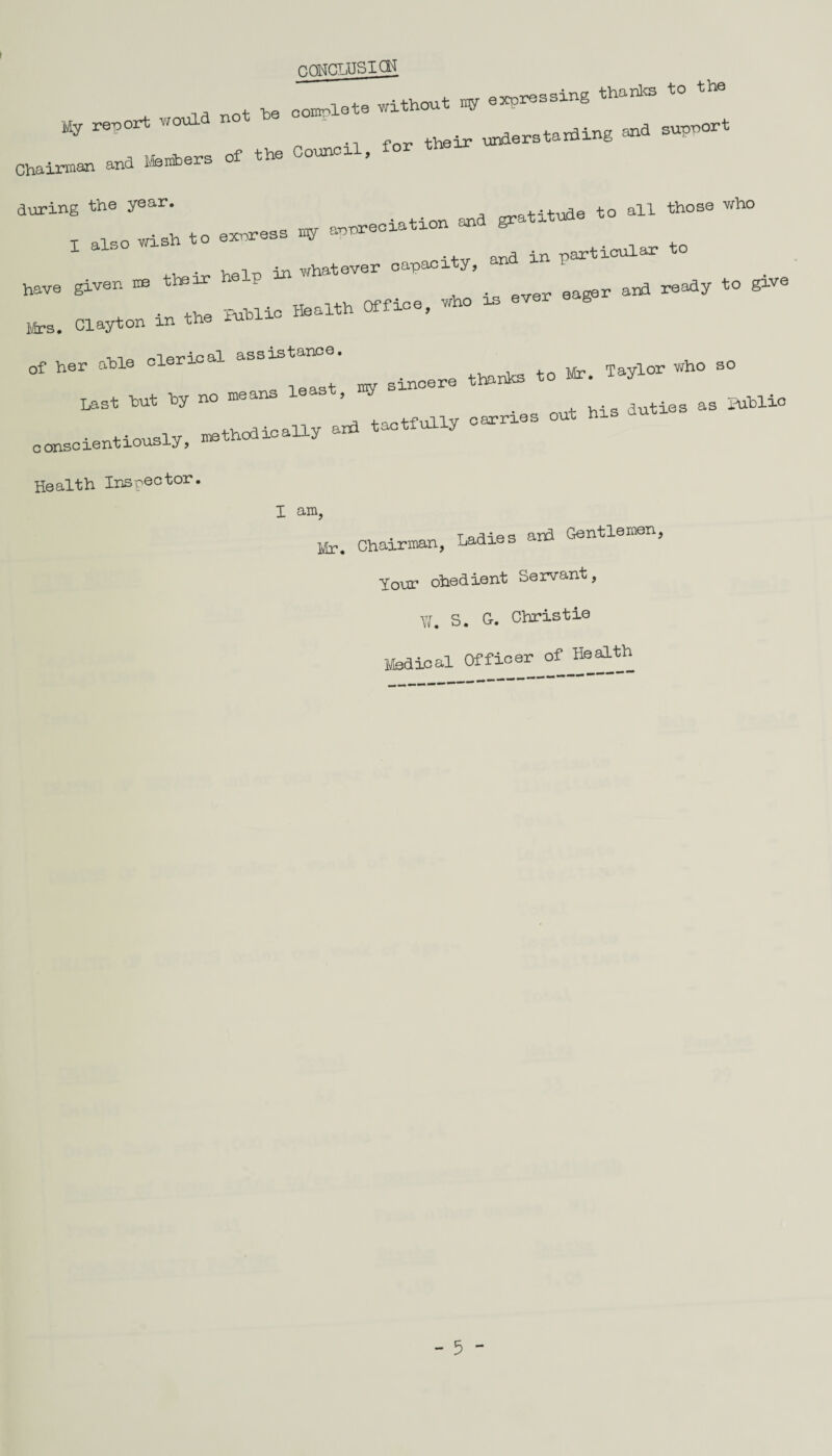 nONCLUSICH not -be complete without w expressing thanks to th % report would ‘ ^ and supnort Chairman and Makers of the Counox , during the year. _ gratitude to all those who • -u 4-o <=nmress irry aonreciation &- t wish to exnrest* ^ -ifw and in particular to 4-1 *v Vieln in whatever capaci y, have given me their help ready t0 gxve Mr, Clayton in the Biblic Health Office, who in  »*= *> *. itf* «“ “ W ” ”“„u, L I-* -a., out 1,1. MW “ conscientiously, methodically and Health Inspector. I am, • TarHes and Gentlemen Mr. Chairman, Ladies Your obedient Servant, XI. S. G. Christie Medical Officer of Health - 5 -