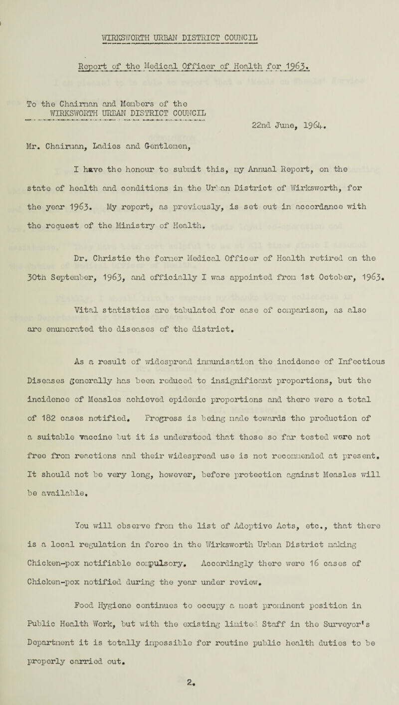 Report of tho Medical Officer of Health for 19,6.5« To the Chaiman and Members of the WIRKSWORTH URBAN DISTRICT COUNCIL 22nd June, 19 64. Mr. Chaiman, Ladies and Gentlemen, I have the honour to submit this, my Annual Report, on the state of health and conditions in the Urban District of Wirksworth, for the year 1963. My report, as previously, is set out in accordance with the request of the Ministry of Health. Dr. Christie the former Medical Officer of Health retired on the 30th September, 19&3, and officially I v/as appointed fron 1st October, 1963« Vital statistics are tabulated for ease of comparison, as also are enumerated the diseases of the district. As a result of widespread immunisation the incidence of Infectious Diseases generally has been reduced to insignificant proportions, but the incidence of Measles achieved epidemic proportions and there were a total of 182 cases notified. Progress is being made towards tho production of a suitable vaccine but it is understood that those so far tested were not free fron reactions and their widespread use is not recommended at present. It should not be very long, however, before protection against Measles will be available. You will observe fron the list of Adoptive Acts, etc., that there is a local regulation in force in the Wirksworth Urban District naking Chicken-pox notifiable compulsory. Accordingly there were 16 cases of Chicken-pox notified during the year under review. Food Hygiene continues to occupy a most prominent position in Public Health Work, but with the existing limited Staff in tho Surveyor’s Department it is totally impossible for routine public health duties to be properly ca.rried out. 2.