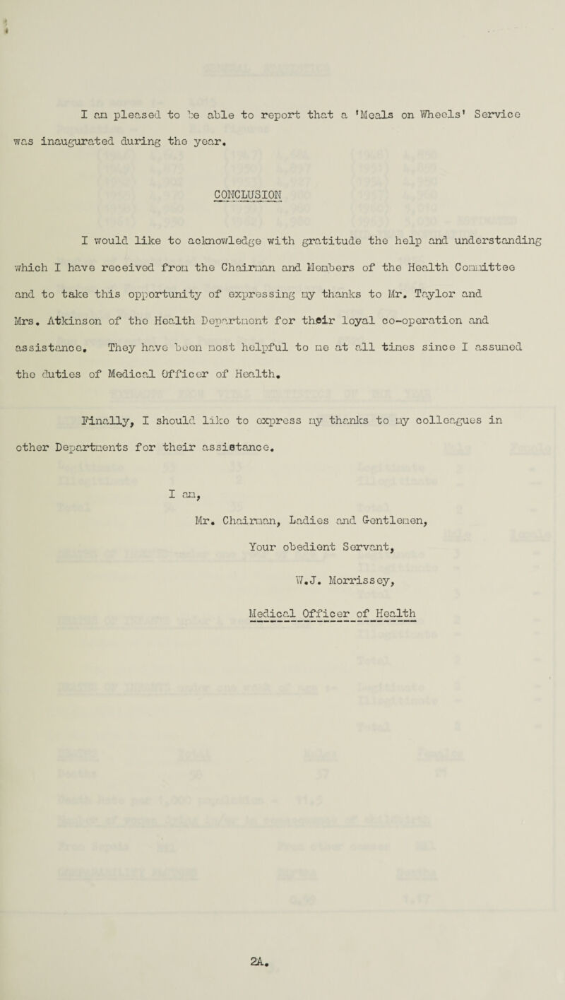 f > 4 I an pleased to be able to report that a ‘Meals on Wheels’ Service was inaugurated during the year. CONCLUSION I would like to acknowledge with gratitude the help and understanding which I have received from the Chairman and Members of the Health Committee and to take this opportunity of expressing my thanks to Mr. Taylor and Mrs. Atkinson of the Health Department for th.oir loyal co-operation and assistance. They have been most helpful to me at all tines since I assumed the duties of Medical Officer of Health. [Finally, I should like to express ny thanks to my colloa.gues in other Departments for their assistance. I an, Mr. Chairman, Ladies and G-entlemen, Your obedient Servant, W.J. Morrissey, Medicad. Officer of Health 2A.