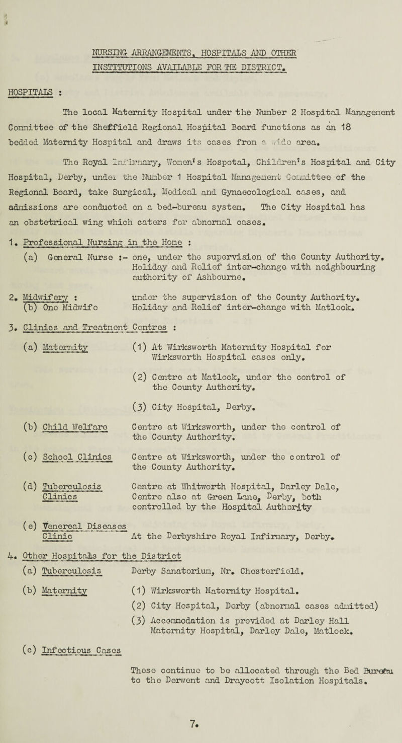 4 NURSING- ARRANGEMENTS. HOSPITALS AND OTHER INSTITUTIONS AVAILABLE FOR TIE DISTRICT. HOSPITALS : The local Maternity Hospital under the Number 2 Hospital Managenent Committee of the Sheffield Regional Hospital Board functions as an 18 bedded Maternity Hospital and draws its cases from a. •.ddo area. The Royal Infirmary, Women's Hospotal, Children's Hospital and City Hospital, Derby, undei the Number 1 Hospital Management Committee of the Regional Board, take Surgical, Medical and Gynaecological cases, and admissions are conducted on a bed-bureau system. The City Hospital has an obstetrical wing which caters for abnormal cases. 1. Professional Nursing in the Hone : (a) General Nurse one, under the supervision of the County Authority. Holiday and Relief inter-change with neighbouring authority of Ashbourne, 2. Midwifery : under the supervision of the County Authority, (b) One Midwife Holiday and Relief inter-change with Matlock. 3. Clinics and Treatment Centrcjs : (b) Child Welfare (1) At Wirksworth Maternity Hospital for Wirksworth Hospital cases only. (2) Centre at Matlock, under tho control of the County Authority. (3) City Hospital, Derby, Centre at Wirksworth, under the control of the County Authority. (c) School Clinics Centre at Wirksworth, under the control of the County Authority. (d) Tuberculosis Clinics Centre at Whitworth Hospital, Darley Dale, Centre also at Green Lane, Derby, both controlled by the Hospital Authority (e) Venereal Diseases Clinic At the Derbyshire Royal Infirmary, Derby. 4.4 Other Hospitals for the District (a) Tuberculosis Derby Sanatorium, Nr. Chesterfield, (b) Maternity (l) Wirksworth Maternity Hospital. (2) City Hospital, Derby (abnormal cases admitted) (3) Accommodation is provided at Darley Hall Maternity Hospital, Darley Dale, Matlock. (c) Infoctious Cases Those continue to be allocated through the Bed Burofru to the Derwent and Draycott Isolation Hospitals. 7.