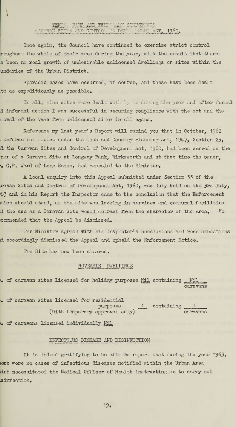 >' I .1260. Once again, the Council have continued to exercise strict control roughout the whole of their area during the year, with the result that there s been no real growth of undesirable unlicensed dwellings or sites within the undaries of the Urban District, Sporadic cases have occurred, of course, and these have been dealt th as expeditiously as possible. In all, nine sites were dealt with by ne during the year and after formal d informal auction I was successful in securing compliance with the a.ct and the moval of the vane from unlicensed sites in all cases, Reference ny last year*s Report will remind you that in October, 1962 l Enforcement .iJuice under the Town and Country Planning Act, 1947> Section 23, id the Caravan Sites and Control of Development Act, 9^0, had been served on the ner of a Caravan Site at Longway Bank, Wirksworth and at that tine the owner, *, Gr,W, Ward of Long Eaton, had appealed to the Minister, A loca.1 enquiry into this Appeal submitted under Section 33 of the ravan Sites and Control of Development Act, i960, was duly held on the 3rd July, •63 and in his Report the Inspector cane to the conclusion that the Enforcement itice should stand, as the site was lacking in services and communal facilities Ld the use as a Caravan Site would detract from the character of the area. He (commended that the Appeal be dismissed. The Minister agreed with his Inspector’s conclusions and recommendations Ld accordingly dismissed the Appeal and upheld the Enforcement Notice, The Site has now been cleared, MOVEABLE DWELLING-S >• of caravan sites licensed for holiday purposes Nil containing Nil caravans 1, of caravan sites licensed for residential purposes 1 (With temporary approval only) >, of caravans lioensed individually Nil INFECTIOUS DISEASE AND DISINFECTION It is indeed gratifying to be able to report that during the year 19^3, tore were no cases of infectious diseases notified within the Urban Area tich necessitated the Medical Officer of Health instructing me to carry out .3 inf ection. containing 1 caravans TENTS, VANS AND TEMP-' onPTTnrr ,J - . L„ J A ES -•4. *— > Ad AVAN SITES AND C0NTR0. OP DEV: 'T ACT, 19.