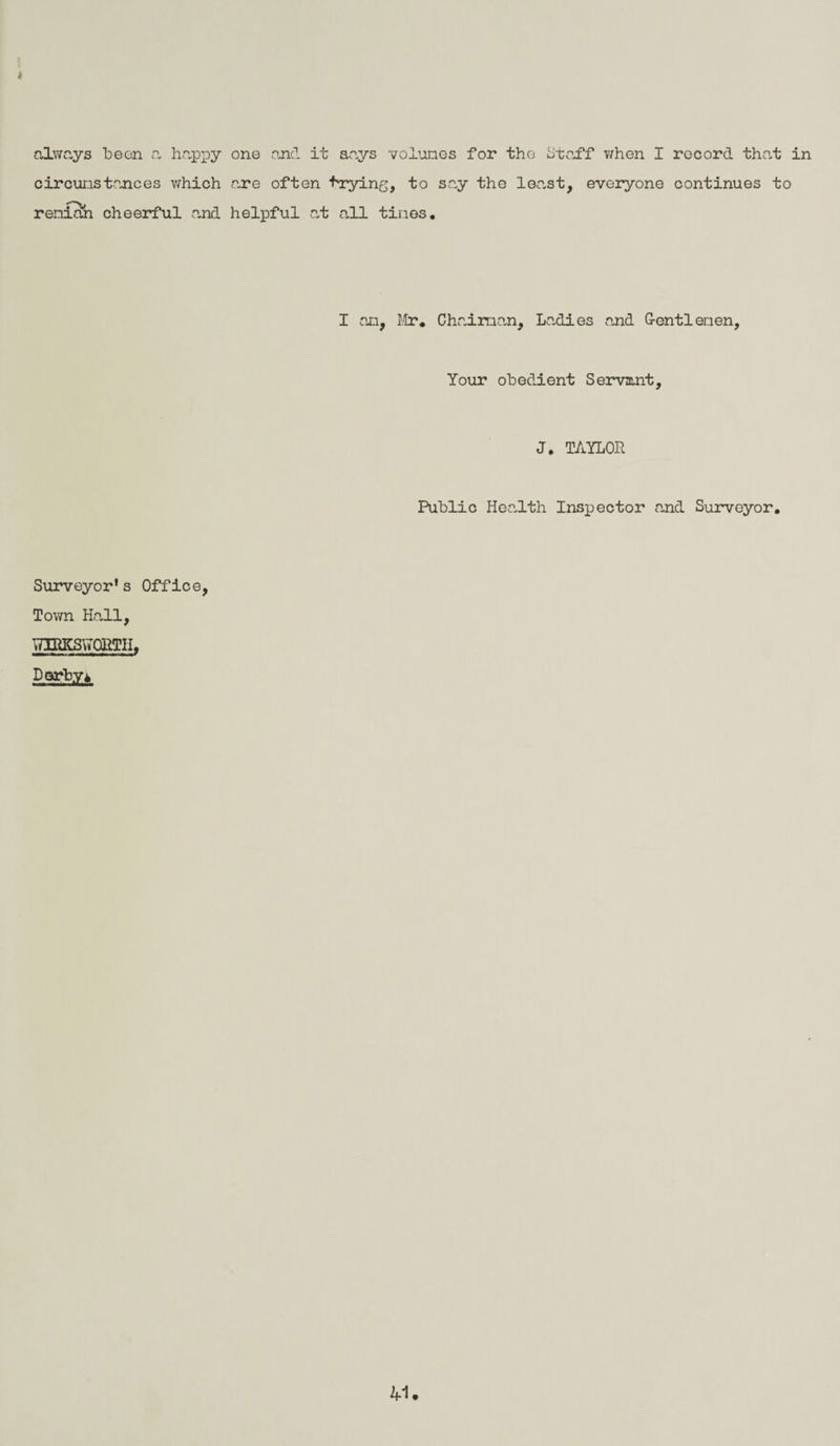 always been a happy one and it says volumes for the Staff when I record that in circumstances which are often trying, to say the least, everyone continues to renian cheerful .and helpful at all tines. I an, Mr. Chaiman, Ladies and G-entlenen, Your obedient Servant, J. TAILOR Public Health Inspector .and Surveyor. Surveyor’s Office, Town Hall, TTPHCSviORTH, Darby i 41.