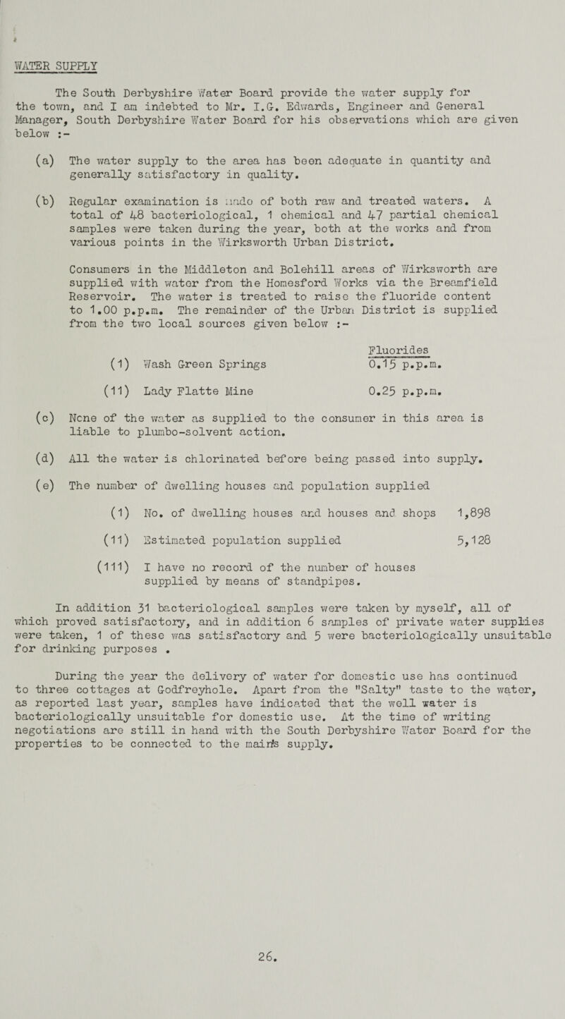 i WATER SUPPLY The South Derbyshire Water Board provide the water supply for the town, and I an indebted to Mr. I.G. Edwards, Engineer and General Manager, South Derbyshire Water Board for his observations which are given below (a) The water supply to the area has been adequate in quantity and generally satisfactory in quality. (b) Regular examination is undo of both raw and treated waters. A total of 48 bacteriological, 1 chemical and 47 partial chemical samples were taken during the year, both at the works and from various points in the Wirksworth Urban District. Consumers in the Middleton and Bolehill areas of Wirksworth are supplied with water from the Homesford Works via the Breamfield Reservoir. The water is treated to raise the fluoride content to 1.00 p.p.m. The remainder of the Urban District is supplied from the two local sources given below Fluorides (l) Wash Green Springs 0.15 p.p.m. (11) Lady Flatte Mine 0.25 p.p.m. (c) None of the water as supplied to the consumer in this area is liable to plumbo-solvent action. (d) All the water is chlorinated before being passed into supply. (e) The number of dwelling houses and population supplied (1) No. of dwelling houses and houses and shops 1,898 (11) Estimated population supplied 5,128 (ill) I have no record of the number of houses supplied by means of standpipes. In addition 31 bacteriological samples were taken by myself, all of which proved satisfactory, and in addition 6 samples of private water supplies were taken, 1 of these was satisfactory and 5 were bacteriologically unsuitable for drinking purposes . During the year the delivery of water for domestic use has continued to three cotta,ges at Godfreyhole. Apart from the Salty” taste to the water, as reported last year, samples have indicated that the well water is bacteriologically unsuitable for domestic use. At the time of writing negotiations are still in hand with the South Derbyshire Water Board for the properties to be connected to the rnairts supply.