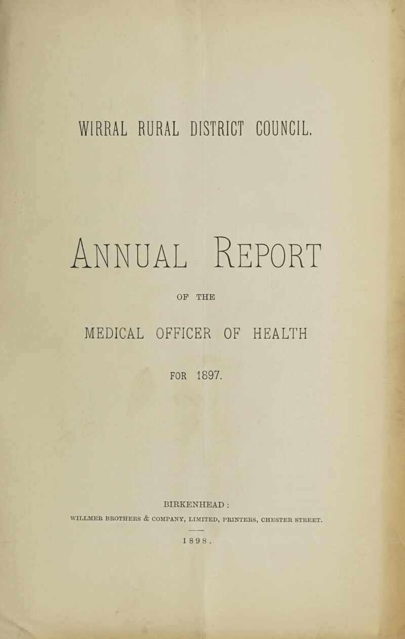 WIRRAL RURAL DISTRICT COUNCIL. OP THE MEDICAL OFFICER OF HEALTH FOR 1897. BIRKENHEAD : WILLMER BROTHERS & COMPANY, LIMITED, PRINTERS, CHESTER STREET. 1 8 9 8.