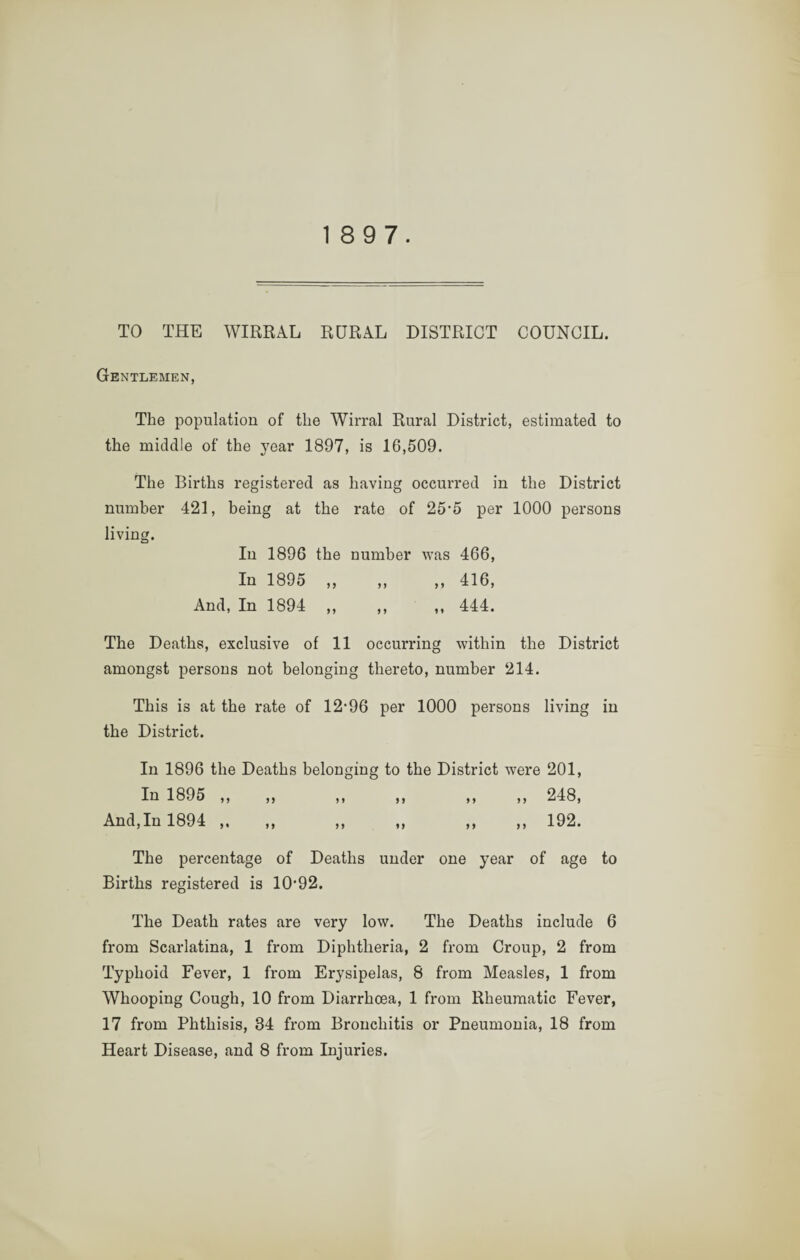 18 9 7. TO THE WIRRAL RURAL DISTRICT COUNCIL. Gentlemen, The population of the Wirral Rural District, estimated to the middle of the year 1897, is 16,509. The Births registered as having occurred in the District number 421, being at the rate of 25-5 per 1000 persons living. In 1896 the number was 466, In 1895 ,, „ ,, 416, And, In 1894 ,, ,, ,, 444. The Deaths, exclusive of 11 occurring within the District amongst persons not belonging thereto, number 214. This is at the rate of 12-96 per 1000 persons living in the District. In 1896 the Deaths belonging to the District were 201, In 1895 ,, „ ,, ,, ,, ,, 248, And,In 1894 ,. ,, ,, ,, ,, ,, 192. The percentage of Deaths under one year of age to Births registered is 10-92. The Death rates are very low. The Deaths include 6 from Scarlatina, 1 from Diphtheria, 2 from Croup, 2 from Typhoid Fever, 1 from Erysipelas, 8 from Measles, 1 from Whooping Cough, 10 from Diarrhoea, 1 from Rheumatic Fever, 17 from Phthisis, 34 from Bronchitis or Pneumonia, 18 from Heart Disease, and 8 from Injuries.