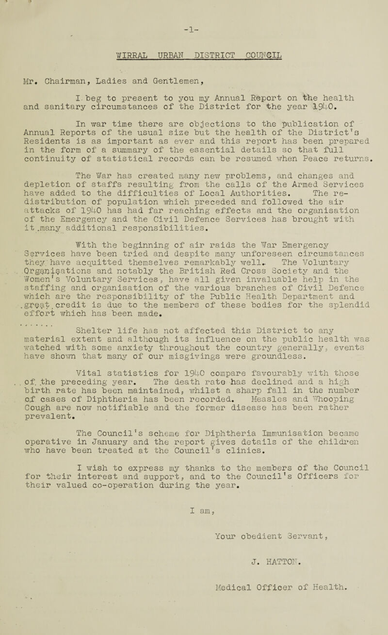 -1- V/IRRAL URBAN DISTRICT COUNCIL Mr. Chairman, Ladies and Gentlemen, I. heg to present to you my Annual Report on the health and sanitary circumstances of the District for the year 1940. In war time there are objections to the publication of Annual Reports of the usual size but the health of the Districtfs Residents is as important as ever and this report has been prepared in the form of a summary of the essential details so that full continuity of statistical records can be resumed when Peace returns. The War has created many new problems, and changes and depletion of staffs resulting from the calls of the Armed Services have added to the difficulties of Local Authorities. The re¬ distribution of population which preceded and followed the air attacks of 1940 has had far reaching effects and the organisation of the Emergency and the Civil Defence Services has brought with it .many additional responsibilities. With the beginning of air raids the War Emergency Services have been tried and despite many unforeseen circumstances they, have acquitted themselves remarkably well.. The Voluntary Organisations and notably the British Red Cross Society and the Women's Voluntary Services, have all given invaluable help in the staffing and organisation of the various branches of Civil Defence which are the responsibility of the Public Health Department and .groui.credit is due to the members of these bodies for the splendid effort which has been made. Shelter life has not affected this District to any material extent and although its influence on the public health was watched with some anxiety throughout the country generally, events have shown that many of our misgivings were groundless. Vital statistics for 1940 compare favourably with those of. the preceding year. The death rate has declined and a high birth rate has been maintained, whilst a sharp fall in the number o,f cases of Diphtheria has been recorded. Measles and Whooping Cough are now notifiable and the former disease has been rather prevalent. The Council’s scheme for Diphtheria Immunisation became operative in January and the report gives details of the children who have been treated at the Council’s clinics. I wish to express my thanks to the members of the Council for their interest and support, and to the Council’s Officers for their valued co-operation during the year. I am, Your obedient Servant, J. HATTON. Medical Officer of Health.