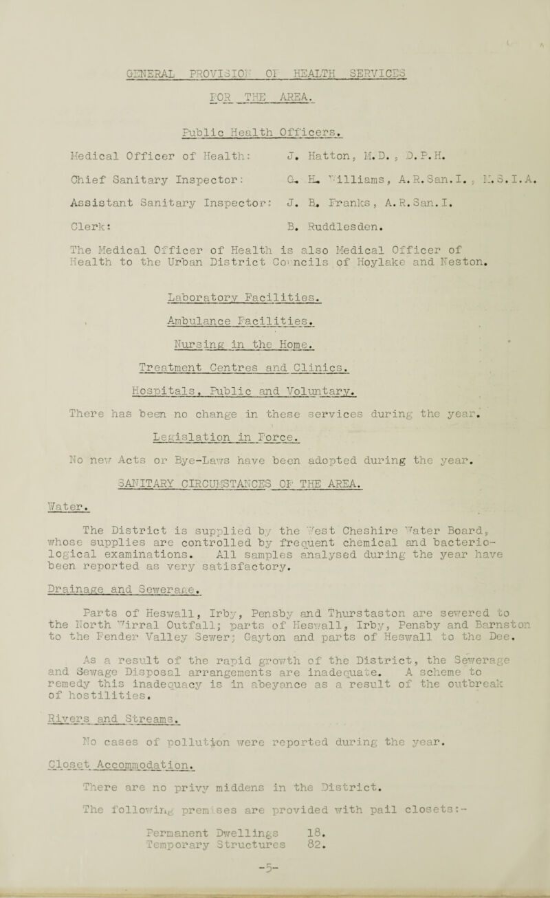 GENERAL PROVISION 01 HEALTH SERVICES i FOR_ THE AREA. Public Health Officers. Medical Officer of Health: J. Chief Sanitary Inspector: GU Assistant Sanitary Inspector: J. Clerk; B. The Medical Officer of Health is Health to the Urban District Cot Hatton, M. D. , D.P.H. EL rilliams, A. R. San. I., M.3.I.A. B* Pranks, A.R.San.I. Ruddlesden. also Medical Officer of ails of Hoylake and Neston. Laboratory Facilities, Ambulance Facilities. Nursing in the Home. Treatment Centres and Clinics. Hospitals. Public and Voluntary. There has been no change in these services during the year. \ Legislation in Force. No new Acts or Bye-Laws have been adopted during the year. SANITARY CIRCUMSTANCES OF THE AREA. Water. The District is supplied by the West Cheshire ^ater Board, whose supplies are controlled by frequent chemical and bacterio¬ logical examinations. All samples analysed during the year have been reported as very satisfactory. Drainage and Sewerage. Parts of Heswall, Irby, Pensby and Thurstaston are sewered to the North 'Tirral Outfall; parts of Heswall, Irby, Pensby and Barnston to the Fender Valley Sewer; G-ayton and parts of Heswall to the Dee, As a result of the rapid growth of the District, the Sewerage and Sewage Disposal arrangements are inadequate. A scheme to remedy this inadequacy is in abeyance as a result of the outbreak of hostilities. Rivers and Streams. No cases of pollution were reported during the year. C.los_et Accommodation. There are no privy middens in the District. The following premises are provided with pail closets Permanent Dwellings 18. Temporary Structures 82. -5- --in r — - - -