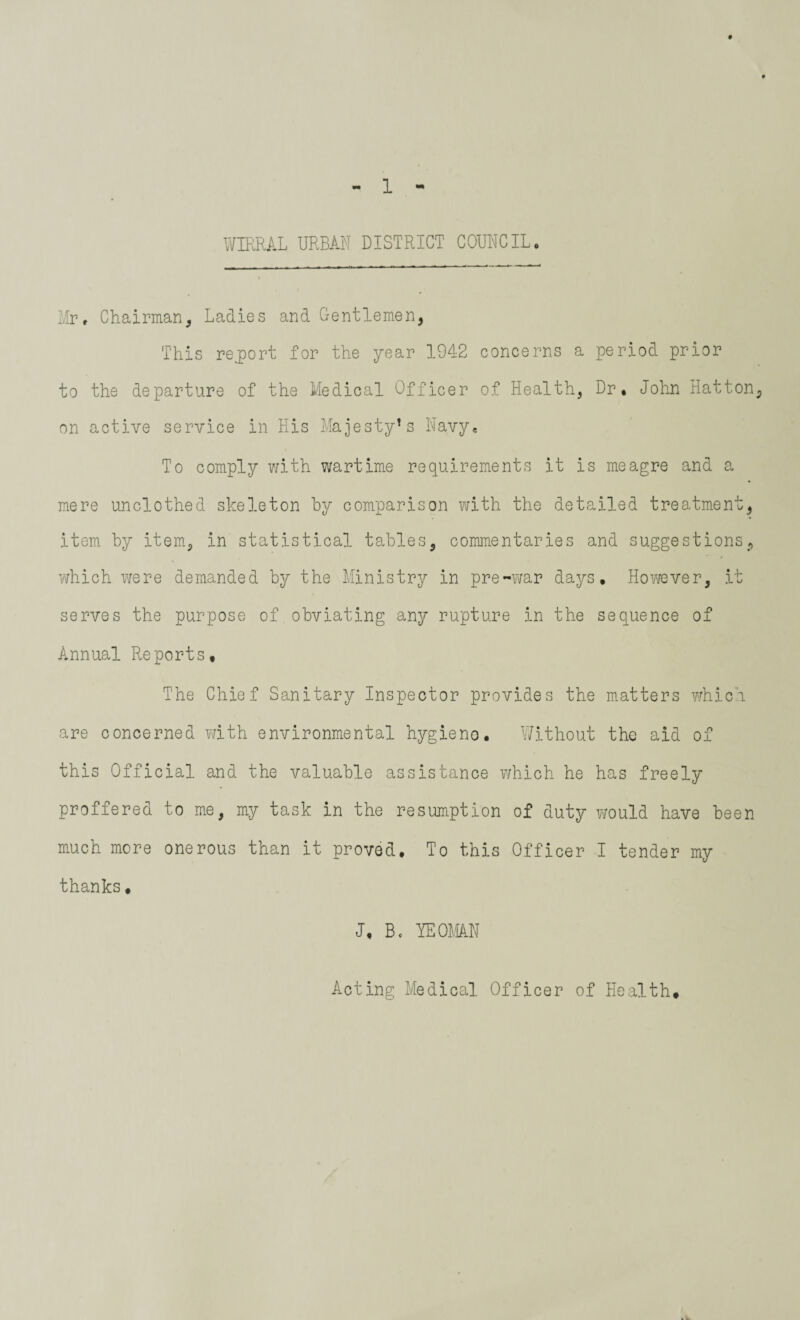 WIRRAL URBAN DISTRICT COUNCIL. Mr, Chairman, Ladies and Gentlemen, This report for the year 1942 concerns a period prior to the departure of the Medical Officer of Health, Dr* John Hatton, on active service in His Majesty1s Navy* To comply with wartime requirements it is meagre and a mere unclothed skeleton by comparison with the detailed treatment, item, by item, in statistical tables, commentaries and suggestions, which were demanded by the Ministry in pre-war days. However, it serves the purpose of obviating any rupture in the sequence of Annual Reports, The Chief Sanitary Inspector provides the matters which are concerned with environmental hygieno. Without the aid of this Official and the valuable assistance which he has freely proffered to me, my task in the resumption of duty would have been much more onerous than it proved. To this Officer I tender my thanks, J, B. YE OMAN Acting Medical Officer of Health*