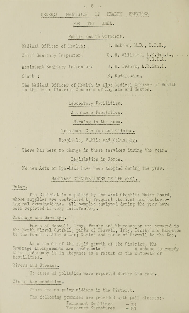 GENERAL PROVISION OF HEALTH SERVICES FOR THE AREA. Public Health Medical Officer of Health: Chief Sanitary Inspector: Assistant Sanitary Inspector: Clerk : The Medical Officer of Health is to the Urban District Councils o Officers. J. Hatton, M.D., D.P.H., G. H. Williams, A .R.San. I., M.S.I.A. J. B. Franks, A.R.San.I. B. Ruddles den. also Medical Officer of Health Hoylake and Neston. Laboratory Facilities. Ambulance Facilities. Nursing in the Home. Treatment Centres and Clinics. Hospitals, Public and Voluntary. There has been no change in these services during the year. Legislation in Force. No new Acts or Bye-Laws have been adopted during the year. SANITARY CIRCUMSTANCES OF THE AREA. _ Water. The District is supplied by the West Cheshire Water Board, whose supplies are controlled by frequent chemical and bacterio¬ logical examinations. All samples analysed during the year have been reported as very satisfactory. Drainage and Sewerage. Parts of Heswall, Irby. Pensby and Thurstaston are sewered to the North Wirral Outfall; par£s of Heswall, Irby, Pensby and Barnston to the Fender Valley Sewer; G-ayton and parts of Heswall to the Dee. As a result of the rapid growth of the District, the Sewerage- arrangements are inadequate . A scheme to remedy this inadequacy is in abeyance as a result of the outbreak of hostilities. Rivers and Streams. No cases of pollution were reported during the year. Closet Accommodation. There are no privy middens in the District. The following premises are provided with pail closets:- Permanent Dwellings ~ X8 Temporary Structures - Q2