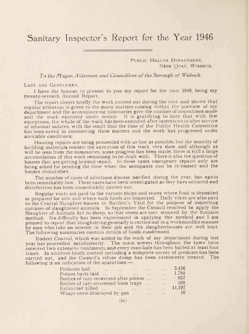 Sanitary Inspector’s Report for the Year 1946 Public Health Department, Nene Ouay, Wisbech. To the Mayor, Aldermen and Councillors of the Borough of Wisbech. Lady and Gentlemen, I have the honour to present to you my report for the year 1946, being my twenty-seventh Annual Report. The report covers briefly the work carried out during the year and shows that regular attention is given to the many matters coming within the purview of my department and the accompanying summaries give the number of inspections made and the work executed under notice. It is gratifying to note that with few exceptions, the whole of the work has been executed after interviews or after service of informal notices, with the result that the time of the Public Health Committee has been saved in considering these matters and the work has progressed under amicable conditions. Housing repairs are being proceeded with as fast as possible, but the scarcity of building materials renders the execution of this work very slow and although as will be seen from the summaries, some progress has been made, there is still a large accumulation of this work remaining to be dealt with. There is also the question of houses that are getting beyond repair. In these cases emergency repairs only are being asked for pending the time when the occupants can be re-housed and the houses demolished. The number of cases of infectious disease notified during the year, has again been remarkably low. These cases have been investigated as they have occurred and disinfection has been immediately carried out. Regular visits are paid to the various shops and stores where food is deposited or prepared for sale and where such foods are inspected. Daily visits are also paid to the Central Slaughter-houses in Bartlett’s Yard for the purpose of inspecting carcases.of slaughtered animals. In September the Council resolved to apply the Slaughter of Animals Act to sheep, so that sheep are now stunned by the humane method. No difficulty has been experienced in applying this method and I am pleased to report that slaughtering generally is carried out in a workmanlike manner by men who take an interest in their job and the slaughterhouses are well kept. The following summaries contain details of foods condemned. Rodent Control, which was added to the work of my department during last year has proceeded satisfactorily. The mam sewers throughout the town have received two extensive treatments, and every man-hole has been baited at least four times. In addition block control including a complete survey of premises has been carried out, and the Council’s refuse dump has been extensively treated. The following is an indication of the operations :— Prebates laid 3,456 Poison baits laid ... 1,784 Bodies of rats recovered after poison ... 837 Bodies of rats recovered from traps ... 188 Estimated killed ... ... 11,197 Wasps nests destroyed by gas .. 16