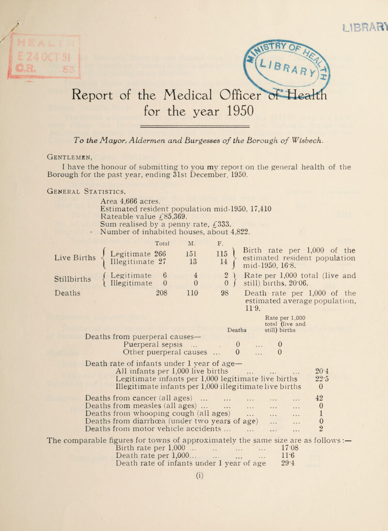 Report of the Medical Officer of Health for the year 1950 To the Mayor, Aldermen and Burgesses of the Borough of Wisbech. Gentlemen, I have the honour of submitting to you my report on the general health of the Borough for the past year, ending 31st December, 1950. General Statistics. Area 4,666 acres. Estimated resident population mid-1950, 17,410 Rateable value £85,369. Sum realised by a penny rate, £333. ■ Number of inhabited houses, about 4,822. Live Births < Total f Legitimate 266 | Illegitimate 27 M. 151 13 F. 115 1 14 J 1 Birth rate per 1,000 of the > estimated resident population 1 mid-1950, 16‘8. Stillbirths f Legitimate 6 \ Illegitimate 0 4 0 2 ' 0 , 1 Rate per 1,000 total (live and j still) births, 20'06. Deaths 208 110 98 Death rate per 1,000 of the estimated average population, 11 9. Rate per 1,000 total (live and Deaths still) births Deaths from puerperal causes— Puerperal sepsis ... . 0 ... 0 Other puerperal causes ... 0 ... 0 Death rate of infants under 1 year of age— All infants per 1,000 live births ... ... ... 204 Legitimate infants per 1.000 legitimate live births 22 5 Illegitimate infants per 1,000 illegitimate live births 0 Deaths from cancer (all ages) ... ... ... ... ... 42 Deaths from measles (all ages) ... ... ... ... ... 0 Deaths from whooping cough (all ages) ... ... ... 1 Deaths from diarrhoea (under two years of age) ... ... 0 Deaths from motor vehicle accidents ... ... ... ... 2 The comparable figures for towns of approximately the same size are as follows ;— Birth rate per 1,000 ... .. ... ... 17 08 Death rate per 1,000... ... ... ... 1L6