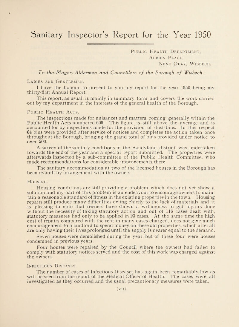 Sanitary Inspector’s Report for the Year 1950 Public Health Department, Albion Place, Nene Quay, Wisbech. To the Mayor, Aldermen and Councillors of the Borough of Wisbech. Ladies and Gentlemen. I have the honour to present to you my report for the year 1950, being my thirty-first Annual Report. This report, as usual, is mainly in summary form and covers the work carried out by my department in the interests of the general health of the Borough. Public Health Acts. The inspections made for nuisances and matters coming generally within the Public Health Acts numbered 609. This figure is still above the average and is accounted for by inspections made for the provision of dust-bins. In this respect 64 bins were provided after service of notices and completes the action taken once throughout the Borough, bringing the grand total of bins provided under notice to over 500. A survey of the sanitary conditions in the Sandyland district was undertaken towards the end of the year and a special report submitted. The properties were afterwards inspected by a sub-committee of the Public Health Committee, who made recommendations for considerable improvements there. The sanitary accommodation at two of the licensed houses in the Borough has been re-built by arrangement with the owners. Housing. Housing conditions are still providing a problem which does not yet show a solution and my part of this problem is an endeavour to encourage owners to main¬ tain a reasonable standard of fitness in the existing properties in the town. Housing repairs still produce many difficulties owing chiefly to the lack of materials and it is pleasing to note that owners have shown a willingness to get repairs done without the necessity7 of taking statutory action and out of 116 cases dealt with, statutory measures had only to be applied in 23 cases. At the same time the high cost of repairs compared with the rent in many cases charged, does not give much encouragement to a landlord to spend money on these old properties, which after all are only having their lives prolonged until the supply is nearer equal to the demand. Seven houses were demolished during the y7ear, but of these four were houses condemned in previous years. Four houses were repaired by the Council where the owners had failed to comply with statutory notices served and the cost of this work was charged against the owners. Infectious Diseases. The number of cases of Infectious Diseases has again been remarkably low as will be seen from the report of the Medical Officer of Health. The cases were all investigated as they occurred and the usual precautionary measures were taken.