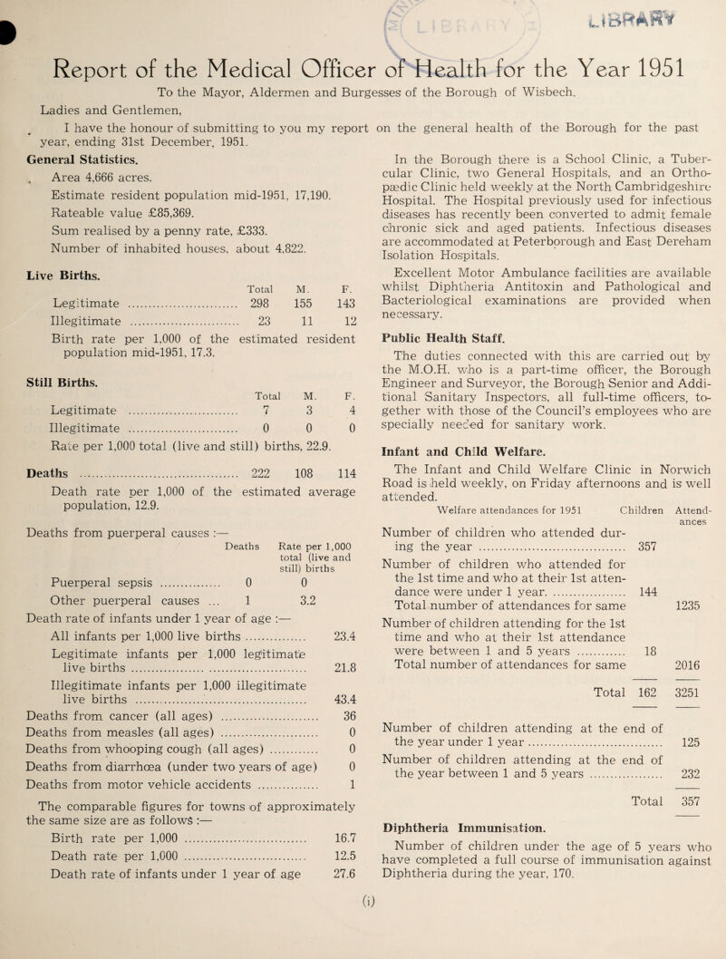 BfrAiRV Report of the Medical Officer of Health for the Year 1951 To the Mayor, Aldermen and Burgesses of the Borough of Wisbech. Ladies and Gentlemen, I have the honour of submitting to you my report on the general health of the Borough for the past year, ending 31st December, 1951. General Statistics. Area 4,666 acres. Estimate resident population mid-1951, 17,190. Rateable value £85,369. Sum realised by a penny rate, £333. Number of inhabited houses, about 4. ,822. Live Births. Total M. F. Legitimate . .. 298 155 143 Illegitimate . .. 23 11 12 Birth rate per 1,000 of the estimated resident population mid-1951, 17.3. Still Births. Total M. F. Legitimate . 7 3 4 Illegitimate . 0 0 0 Rate per 1,000 total (live and still) births, 22.9. In the Borough there is a School Clinic, a Tuber¬ cular Clinic, two General Hospitals, and an Ortho¬ paedic Clinic held weekly at the North Cambridgeshire Hospital. The Hospital previously used for infectious diseases has recently been converted to admit female chronic sick and aged patients. Infectious diseases are accommodated at Peterborough and East Dereham Isolation Hospitals. Excellent Motor Ambulance facilities are available whilst Diphtheria Antitoxin and Pathological and Bacteriological examinations are provided when necessary. Public Health Staff. The duties connected with this are carried out by the M.O.H. who is a part-time officer, the Borough Engineer and Surveyor, the Borough Senior and Addi¬ tional Sanitary Inspectors, all full-time officers, to¬ gether with those of the Council’s employees who are specially needed for sanitary work. Infant and Child Welfare. Deaths . 222 108 114 Death rate per 1,000 of the estimated average population, 12.9. Deaths from puerperal causes :— Deaths Puerperal sepsis . 0 Other puerperal causes ... 1 Rate per 1,000 total (live and still) births 0 3.2 Death rate of infants under 1 year of age :— All infants per 1,000 live births. 23.4 Legitimate infants per 1,000 legitimate live births . 21.8 Illegitimate infants per 1,000 illegitimate live births .... 43.4 Deaths from cancer (all ages) . 36 Deaths from measles (all ages) . 0 Deaths from whooping cough (all ages) . 0 Deaths from diarrhoea (under two years of age) 0 Deaths from motor vehicle accidents . 1 The comparable figures for towns of approximately the same size are as follows :— Birth rate per 1,000 . 16.7 Death rate per 1,000 . 12.5 Death rate of infants under 1 year of age 27.6 The Infant and Child Welfare Clinic in Norwich Road is; held weekly, on Friday afternoons and is well attended. Welfare attendances for 1951 Children Attend¬ ances Number of children who attended dur¬ ing the year . 357 Number of children who attended for the 1st time and who at their 1st atten¬ dance were under 1 year. 144 Total number of attendances for same 1235 Number of children attending for the 1st time and who at their 1st attendance were between 1 and 5 years . 18 Total number of attendances for same 2016 Total 162 3251 Number of children attending at the end of the year under 1 year. 125 Number of children attending at the end of the year between 1 and 5 years . 232 Total 357 Diphtheria Immunisation. Number of children under the age of 5 years who have completed a full course of immunisation against Diphtheria during the year, 170. (i)