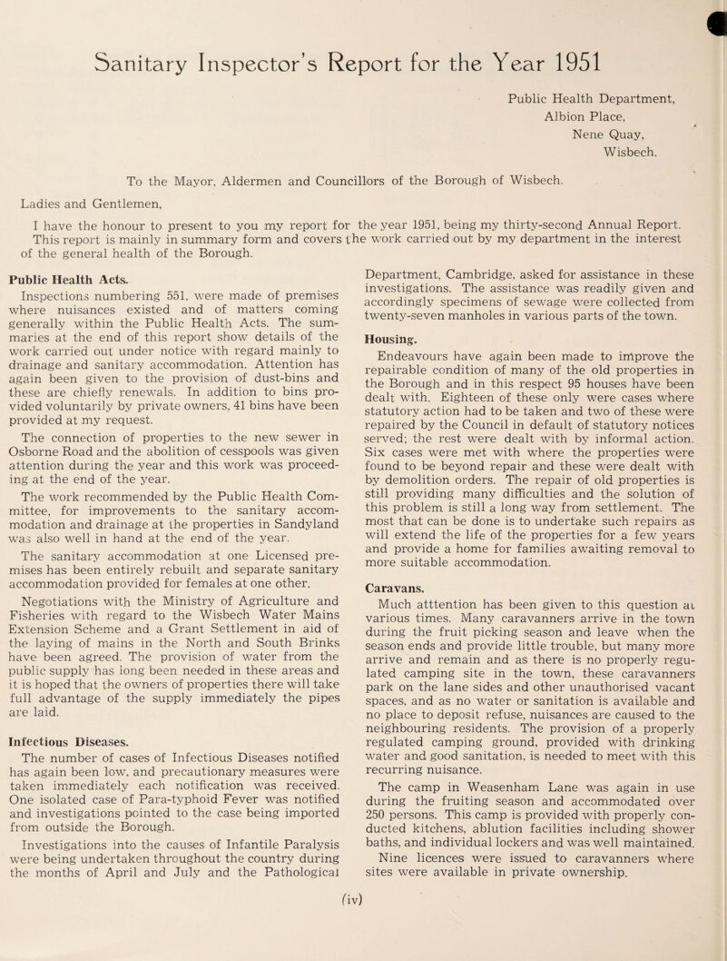 Sanitary Inspector’s Report for the Year 1951 Public Health Department, Albion Place, Nene Quay, Wisbech. To the Mayor, Aldermen and Councillors of the Borough of Wisbech. Ladies and Gentlemen, I have the honour to present to you my report for the year 1951, being my thirty-second Annual Report. This report is mainly in summary form and covers the work carried out by my department in the interest of the general health of the Borough. Public Health Acts. Inspections numbering 551, were made of premises where nuisances existed and of matters coming generally within the Public Health Acts. The sum¬ maries at the end of this report show details of the work carried out under notice with regard mainly to drainage and sanitary accommodation. Attention has again been given to the provision of dust-bins and these are chiefly renewals. In addition to bins pro¬ vided voluntarily by private owners, 41 bins have been provided at my request. The connection of properties to the new sewer in Osborne Road and the abolition of cesspools was given attention during the year and this work was proceed¬ ing at the end of the year. The work recommended by the Public Health Com¬ mittee, for improvements to the sanitary accom¬ modation and drainage at the properties in Sandyland was also well in hand at the end of the year. The sanitary accommodation at one Licensed pre¬ mises has been entirely rebuilt and separate sanitary accommodation provided for females at one other. Negotiations with the Ministry of Agriculture and Fisheries with regard to the Wisbech Water Mains Extension Scheme and a Grant Settlement in aid of the laying of mains in the North and South Brinks have been agreed. The provision of water from the public supply has long been needed in these areas and it is hoped that the owners of properties there will take full advantage of the supply immediately the pipes are laid. Infectious Diseases. The number of cases of Infectious Diseases notified has again been low, and precautionary measures were taken immediately each notification was received. One isolated case of Para-typhoid Fever was notified and investigations pointed to the case being imported from outside the Borough. Investigations into the causes of Infantile Paralysis were being undertaken throughout the country during the months of April and July and the Pathological Department, Cambridge, asked for assistance in these investigations. The assistance was readily given and accordingly specimens of sewage were collected from twenty-seven manholes in various parts of the town. Housing. Endeavours have again been made to improve the repairable condition of many of the old properties in the Borough and in this respect 95 houses; have been dealt with. Eighteen of these only were cases where statutory action had to be taken and two of these were repaired by the Council in default of statutory notices served; the rest were dealt with by informal action. Six cases were met with where the properties were found to be beyond repair and these were dealt with by demolition orders. The repair of old properties is still providing many difficulties and the solution of this problem is still a long way from settlement. The most that can be done is to undertake such repairs as will extend the life of the properties for a few years and provide a home for families awaiting removal to more suitable accommodation. Caravans, Much atttention has been given to this question at various times. Many caravanners arrive in the town during the fruit picking season and leave when the season ends and provide little trouble, but many more arrive and remain and as there is no properly regu¬ lated camping site in the town, these caravanners park on the lane sides and other unauthorised vacant spaces, and as no water or sanitation is available and no place to deposit refuse, nuisances are caused to. the neighbouring residents. The provision of a properly regulated camping ground, provided with drinking water and good sanitation, is needed to meet with this recurring nuisance. The camp in Weasenham Lane was again in use during the fruiting season and accommodated over 250 persons. This camp is provided with properly con¬ ducted kitchens, ablution facilities including shower baths, and individual lockers and was well maintained. Nine licences were issued to caravanners where sites were available in private ownership.