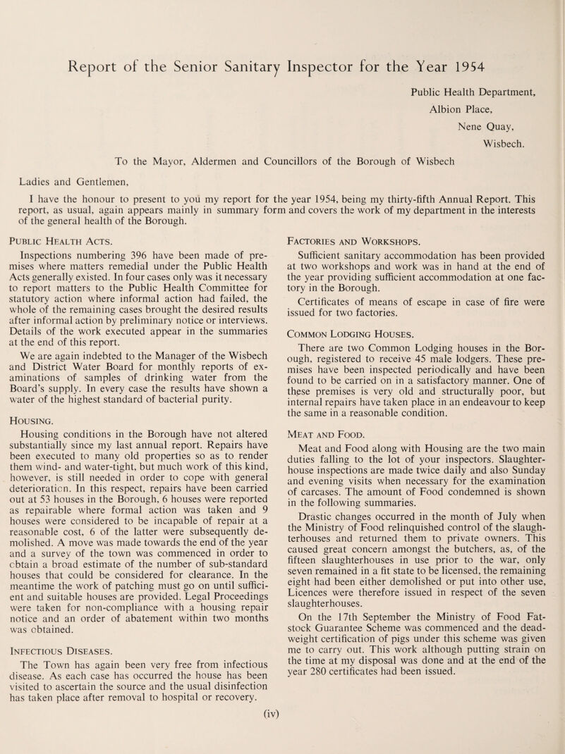 Report of the Senior Sanitary Inspector for the Year 1954 Public Health Department, Albion Place, Nene Quay, Wisbech. To the Mayor, Aldermen and Councillors of the Borough of Wisbech Ladies and Gentlemen, I have the honour to present to you my report for the year 1954, being my thirty-fifth Annual Report. This report, as usual, again appears mainly in summary form and covers the work of my department in the interests of the general health of the Borough. Public Health Acts. Inspections numbering 396 have been made of pre¬ mises where matters remedial under the Public Health Acts generally existed. In four cases only was it necessary to report matters to the Public Health Committee for statutory action where informal action had failed, the whole of the remaining cases brought the desired results after informal action by preliminary notice or interviews. Details of the work executed appear in the summaries at the end of this report. We are again indebted to the Manager of the Wisbech and District Water Board for monthly reports of ex¬ aminations of samples of drinking water from the Board’s supply. In every case the results have shown a water of the highest standard of bacterial purity. Housing. Housing conditions in the Borough have not altered substantially since my last annual report. Repairs have been executed to many old properties so as to render them w'ind- and water-tight, but much work of this kind, however, is still needed in order to cope with general deterioration. In this respect, repairs have been carried out at 53 houses in the Borough, 6 houses were reported as repairable where formal action was taken and 9 houses were considered to be incapable of repair at a reasonable cost, 6 of the latter were subsequently de¬ molished. A move was made towards the end of the year and a survey of the town was commenced in order to obtain a broad estimate of the number of sub-standard houses that could be considered for clearance. In the meantime the work of patching must go on until suffici¬ ent and suitable houses are provided. Legal Proceedings were taken for non-compliance with a housing repair notice and an order of abatement within two months was obtained. Infectious Diseases. The Town has again been very free from infectious disease. As each case has occurred the house has been visited to ascertain the source and the usual disinfection has taken place after removal to hospital or recovery. Factories and Workshops. Sufficient sanitary accommodation has been provided at two workshops and work was in hand at the end of the year providing sufficient accommodation at one fac¬ tory in the Borough. Certificates of means of escape in case of fire were issued for two factories. Common Lodging Houses. There are two Common Lodging houses in the Bor¬ ough, registered to receive 45 male lodgers. These pre¬ mises have been inspected periodically and have been found to be carried on in a satisfactory manner. One of these premises is very old and structurally poor, but internal repairs have taken place in an endeavour to keep the same in a reasonable condition. Meat and Food. Meat and Food along with Housing are the two main duties falling to the lot of your inspectors. Slaughter¬ house inspections are made twice daily and also Sunday and evening visits when necessary for the examination of carcases. The amount of Food condemned is shown in the following summaries. Drastic changes occurred in the month of July when the Ministry of Food relinquished control of the slaugh¬ terhouses and returned them to private owners. This caused great concern amongst the butchers, as, of the fifteen slaughterhouses in use prior to the war, only seven remained in a fit state to be licensed, the remaining eight had been either demolished or put into other use, Licences were therefore issued in respect of the seven slaughterhouses. On the 17th September the Ministry of Food Fat- stock Guarantee Scheme was commenced and the dead¬ weight certification of pigs under this scheme was given me to carry out. This work although putting strain on the time at my disposal was done and at the end of the year 280 certificates had been issued.