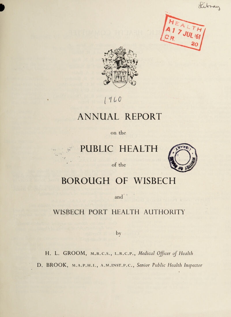 ♦ ANNUAL REPORT on the PUBLIC HEALTH of the BOROUGH OF WISBECH WISBECH PORT HEALTH AUTHORITY by H. L. GROOM, M.R.C.S., l.r.c.p., Medical Officer of Health D. BROOK, m.a.p.h.i., A.m.inst.p.c., Senior Public Health Inspector