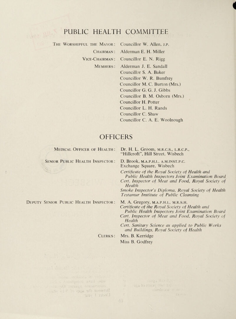 i PUBLIC HEALTH COMMITTEE The: Worshipful the Mayor: Councillor W. Allen, j.p. Chairman : Alderman E. H. Miller Vice-Chairman : Councillor E. N. Rigg Members : Alderman J. E. Sandall Councillor S. A. Baker Councillor W. R. Bumfrey Councillor M. C. Burton (Mrs.) Councillor G. G. J. Gibbs Councillor B. M. Osborn (Mrs.) Councillor H. Potter Councillor L. H. Rands Councillor C. Shaw Councillor C. A. E. Woolnough OFFICERS Medical Officer of Health : Dr. H. L. Groom, m.r.c.s., l.r.c.p., “Hillcroft”, Hill Street, Wisbech Senior Public Health Inspector: D. Brook, M.A.P.H.I., A.M.INST.P.C. Exchange Square, Wisbech Certificate of the Royal Society of Health and Public Health Inspectors Joint Examination Board Cert. Inspector of Meat and Food, Royal Society of Health Smoke Inspector’s Diploma, Royal Society of Health Testamur Institute of Public Cleansing Deputy Senior Public Health Inspector : M. A. Gregory, m.a.p.h.i., m.r.s.h. Certificate of the Royal Society of Health and Public Health Inspectors Joint Examination Board Cert. Inspector of Meat and Food, Royal Society of Health Cert. Sanitary Science as applied to Public Works and Buildings, Royal Society of Health Clerks : Mrs. B. Kerridge Miss B. Godfrey / • . • J *”;• : * Jl .V ‘ <V . j »! Oi) j Jl '' . • e 1 i!s‘- ? 1 . . . . • » -1 E G