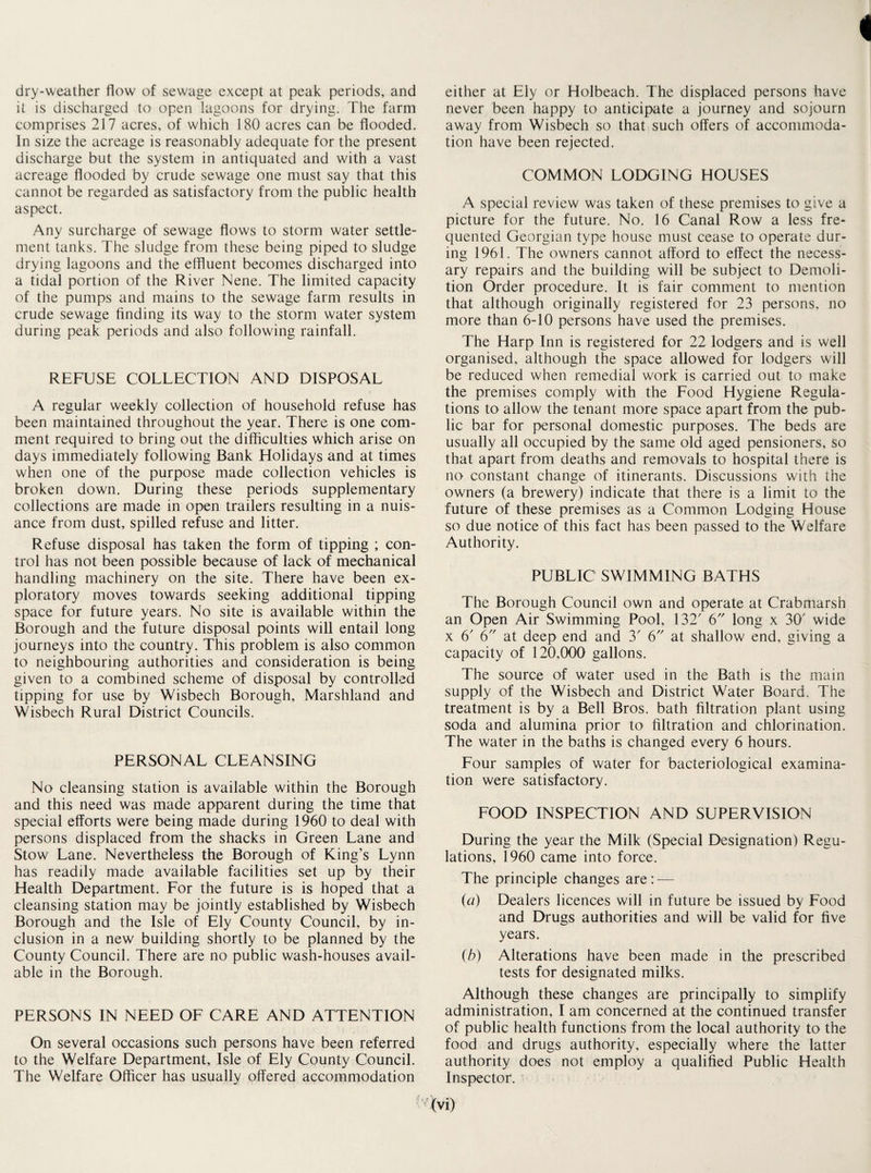 dry-weather flow of sewage except at peak periods, and it is discharged to open lagoons for drying. The farm comprises 217 acres, of which 180 acres can be flooded. In size the acreage is reasonably adequate for the present discharge but the system in antiquated and with a vast acreage flooded by crude sewage one must say that this cannot be regarded as satisfactory from the public health aspect. Any surcharge of sewage flows to storm water settle¬ ment tanks. The sludge from these being piped to sludge drying lagoons and the effluent becomes discharged into a tidal portion of the River Nene. The limited capacity of the pumps and mains to the sewage farm results in crude sewage finding its way to the storm water system during peak periods and also following rainfall. REFUSE COLLECTION AND DISPOSAL A regular weekly collection of household refuse has been maintained throughout the year. There is one com¬ ment required to bring out the difficulties which arise on days immediately following Bank Holidays and at times when one of the purpose made collection vehicles is broken down. During these periods supplementary collections are made in open trailers resulting in a nuis¬ ance from dust, spilled refuse and litter. Refuse disposal has taken the form of tipping ; con¬ trol has not been possible because of lack of mechanical handling machinery on the site. There have been ex¬ ploratory moves towards seeking additional tipping space for future years. No site is available within the Borough and the future disposal points will entail long journeys into the country. This problem is also common to neighbouring authorities and consideration is being given to a combined scheme of disposal by controlled tipping for use by Wisbech Borough, Marshland and Wisbech Rural District Councils. PERSONAL CLEANSING No cleansing station is available within the Borough and this need was made apparent during the time that special efforts were being made during 1960 to deal with persons displaced from the shacks in Green Lane and Stow Lane. Nevertheless the Borough of King’s Lynn has readily made available facilities set up by their Health Department. For the future is is hoped that a cleansing station may be jointly established by Wisbech Borough and the Isle of Ely County Council, by in¬ clusion in a new building shortly to be planned by the County Council. There are no public wash-houses avail¬ able in the Borough. PERSONS IN NEED OF CARE AND ATTENTION On several occasions such persons have been referred to the Welfare Department, Isle of Ely County Council. The Welfare Officer has usually offered accommodation either at Ely or Holbeach. The displaced persons have never been happy to anticipate a journey and sojourn away from Wisbech so that such offers of accommoda¬ tion have been rejected. COMMON LODGING HOUSES A special review was taken of these premises to give a picture for the future. No. 16 Canal Row a less fre¬ quented Georgian type house must cease to operate dur¬ ing 1961. The owners cannot afford to effect the necess¬ ary repairs and the building will be subject to Demoli¬ tion Order procedure. It is fair comment to mention that although originally registered for 23 persons, no more than 6-10 persons have used the premises. The Harp Inn is registered for 22 lodgers and is well organised, although the space allowed for lodgers will be reduced when remedial work is carried out to make the premises comply with the Food Hygiene Regula¬ tions to allow the tenant more space apart from the pub¬ lic bar for personal domestic purposes. The beds are usually all occupied by the same old aged pensioners, so that apart from deaths and removals to hospital there is no constant change of itinerants. Discussions with the owners (a brewery) indicate that there is a limit to the future of these premises as a Common Lodging House so due notice of this fact has been passed to the Welfare Authority. PUBLIC SWIMMING BATHS The Borough Council own and operate at Crabmarsh an Open Air Swimming Pool, 132' 6 long x 30' wide x 6' 6 at deep end and 3' 6 at shallow end, giving a capacity of 120,000 gallons. The source of water used in the Bath is the main supply of the Wisbech and District Water Board. The treatment is by a Bell Bros, bath filtration plant using soda and alumina prior to filtration and chlorination. The water in the baths is changed every 6 hours. Four samples of water for bacteriological examina¬ tion were satisfactory. FOOD INSPECTION AND SUPERVISION During the year the Milk (Special Designation) Regu¬ lations, 1960 came into force. The principle changes are: — (a) Dealers licences will in future be issued by Food and Drugs authorities and will be valid for five years. (b) Alterations have been made in the prescribed tests for designated milks. Although these changes are principally to simplify administration, I am concerned at the continued transfer of public health functions from the local authority to the food and drugs authority, especially where the latter authority does not employ a qualified Public Health Inspector.