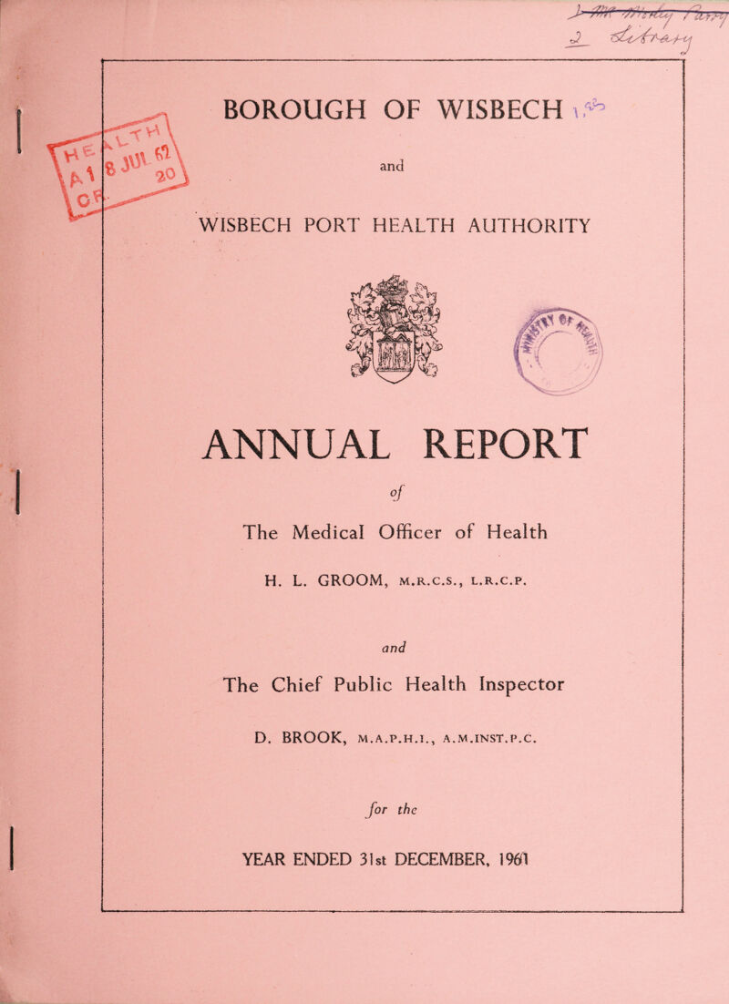 BOROUGH OF WISBECH i: <Vo and WISBECH PORT HEALTH AUTHORITY ANNUAL REPORT O f The Medical Officer of Health H. L. GROOM, m.r.c.s., l.r.c.p. and The Chief Public Health Inspector D. BROOK, M.A.P.H.J., A.M.INST.P.C. for the YEAR ENDED 31st DECEMBER, 1961 as»c.