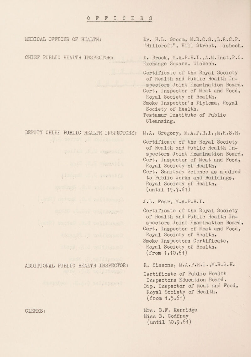 OFFICERS MEDICAL OFFICER OF HEALTH § CHIEF PUBLIC HEALTH INSPECTORS DEPUTY CHIEF PUBLIC HEALTH INSPECTORS? ADDITIONAL PUBLIC HEALTH INSPECTOR? CLERKS? Dr. H.L. Groom, M.R.C.S.,L.R.C.P. Hillcroft , Hill Street, .jisbech* D. Brook, M.A.P.H.I.,A.M.Inst*P.C. Exchange Square, Wisbech* Certificate of the Royal Society of Health and Public Health In¬ spectors Joint Examination Board. Cert. Inspector of Meat and Food, Royal Society of Health. Smoke Inspector’s Diploma, Royal Society of Health. Testamur Institute of Public Cleansing. M.A. Gregory, M.A.P.H.I.,M.R.S.H. Certificate of the Royal Society of Health and Public Health In¬ spectors Joint Examination Board. Cert. Inspector of Meat and Food, Royal Society of Health* Cert. Sanitary Science as applied to Public Works and Buildings, Royal Society of Health. (until 19•7«6l) J.L. Fear, M.A.P.H.I. Certificate of the Royal Society of Health and Public Health In¬ spectors Joint Examination Board. Cert. Inspector of Meat and Food, Royal Society of Health. Smoke Inspectors Certificate, Royal Society of Health* (from 1.10.61) R. Sissons, M.A.P*H.I.,M.R.S.H. Certificate of Public Health Inspectors Education Board. Dip* Inspector of Meat and Food, Royal Society of Health. (from 1*5*61) Mrs* B.Fo Kerridge Miss B. Godfrey (until 30.9-61)