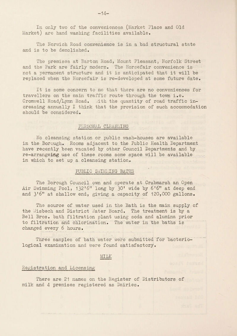 -14- In only two of the conveniences (Market Place and Old Market) are hand washing facilities available. The Norwich Road convenience is in a had structural state and is to he demolished. The premises at Barton Road, Mount Pleasant9 Norfolk Street and the Park are fairly modern. The Horsefair convenience is not a permanent structure and it is anticipated that it will he replaced v/hen the Horsefair is re-developed at some future date. It is some concern to me that there are no conveniences for travellers on the main traffic route through the town i,e. Cromwell Road/Lynn Road. ;ith the quantity of road traffic in¬ creasing annually I think that the provision of such accommodation should he considered, PERSONAL CLEANSING No cleansing station or public wash-houses are available in the Borough. Rooms adjacent to the Public Health Department have recently been vacated by other Council Departments and by re-arrangeing use of these rooms some space will be available in which to set up a cleansing station. PUBLIC SuIMIINC BATHS The Borough Council own and operate at Crabmarsh an Open Air Swimming Pool? 132'6 long by 30’ wide by 6’6n at deep end and at shallov^ end9 giving a capacity of 120?000 gallons. The source of water used in the Bath is the main supply of the Jisbech and District Hater Board. The treatment is by a Bell Bros, bath filtration plant using soda and alumina prior to filtration and chlorination. The ’water in the baths is changed every 6 hours. Three samples of bath water were submitted for bacterio¬ logical examination and were found satisfactory. MILK Registration and Licensing There are 21 names on the Register of Distributors of