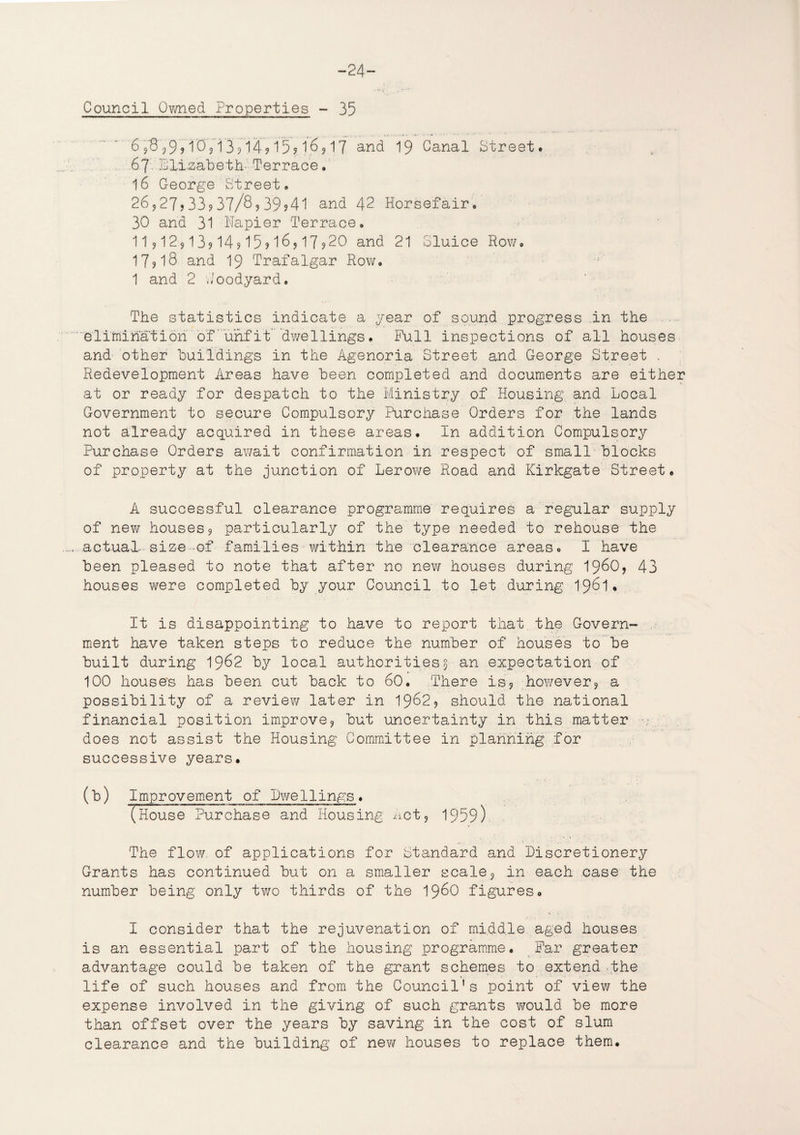 Council Owned Properties - 35 6 ,8 j9? 1'0'j i 3? 14? 15? l'6, 17 and 19 Canal Street. 67 Llizabeth- Terrace. 16 George Street. 26927j33?37/8?39?41 and 42 Horsefair. 30 and 31 Napier Terrace. 11?129l39l49l59l6917?20 and 21 Sluice Row. 17918 and 19 Trafalgar Row. 1 and 2 Goodyard. The statistics indicate a year of sound progress in the elimination of'unfit dwellings. Pull inspections of all houses and other buildings in the Agenoria Street and George Street . Redevelopment Areas have been completed and documents are either at or ready for despatch to the Ministry of Housing and Local Government to secure Compulsory Purchase Orders for the lands not already acquired in these areas. In addition Compulsory Purchase Orders await confirmation in respect of small blocks of property at the junction of Lerowe Road and Kirkgate Street. A successful clearance programme requires a regular supply of new houses, particularly of the type needed to rehouse the actual size-of families within the clearance areas. I have been pleased to note that after no new houses during i960, 43 houses we re completed by your Council to let during 1961. It is disappointing to have to report that the Govern¬ ment have taken steps to reduce the number of houses to be built during 1962 by local authorities 5 an expectation of 100 house's has been cut back to 60. There is9 however, a possibility of a review later in 19629 should the national financial position improve, but uncertainty in this matter does not assist the Housing Committee in planning for successive years. (b) Improvement of Dwellings. (House Purchase and Housing Act, 1959) The flow of applications for Standard and Discretionery Grants has continued but on a smaller scale, in each case the number being only two thirds of the i960 figures. I consider that the rejuvenation of middle aged houses is an essential part of the housing programme. Far greater advantage could be taken of the grant schemes to extend the life of such houses and from the Council's point of view the expense involved in the giving of such grants would be more than offset over the years by saving in the cost of slum clearance and the building of new houses to replace them.