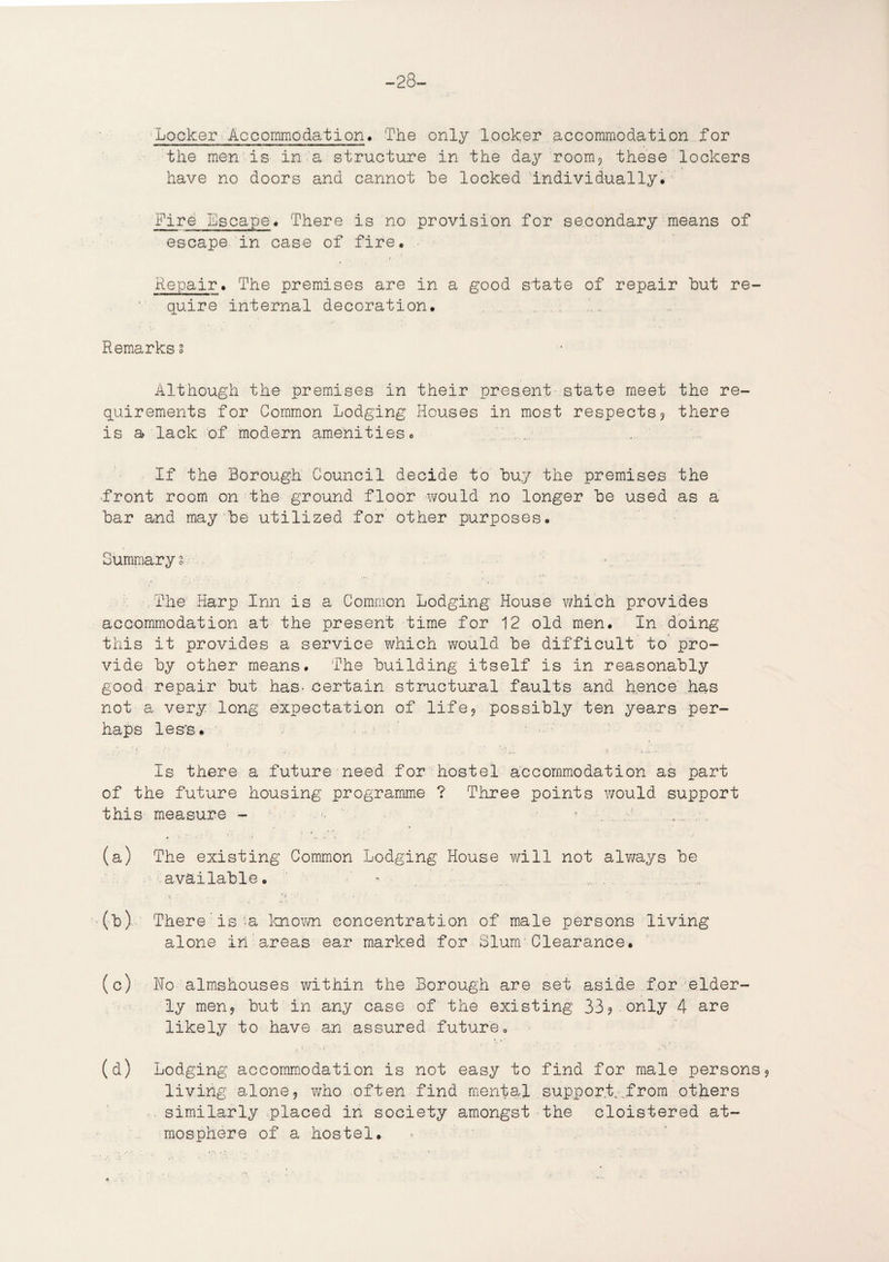 -28- Locker Accommodation. The only locker accommodation for the men is in a structure in the day room? these lockers have no doors and cannot he locked individually. Fire Escape* There is no provision for secondary means of escape in case of fire. Repair * The premises are in a good state of repair hut re¬ quire internal decoration. Remarks s Although the premises in their present state meet the re¬ quirements for Common Lodging Houses in most respects3 there is a lack of modern amenities. . ... If the Borough Council decide to huy the premises the front room on the ground floor would no longer he used as a har and may he utilized for other purposes. Summarys. • The Harp Inn is a Common Lodging House which provides accommodation at the present time for 12 old men. In doing this it provides a service which would he difficult to pro¬ vide hy other means. The building itself is in reasonably good repair hut has- certain structural faults and hence has not a very long expectation of life, possibly ten years per¬ haps less. Is there a future need for hostel accommodation as part of the future housing programme ? Three points would support this measure - (a) The existing Common Lodging House will not alv/ays he available. (h) There is -a known concentration of male persons living alone in areas ear marked for Slum Clearance. (c) Ho almshouses within the Borough are set aside for elder¬ ly men? hut in any case of the existing 33? only 4 are likely to have an assured future. (d) Lodging accommodation is not easy to find for male persons9 living alone, who often find mental support.-..from others similarly placed in society amongst the cloistered at¬ mosphere of a hostel.