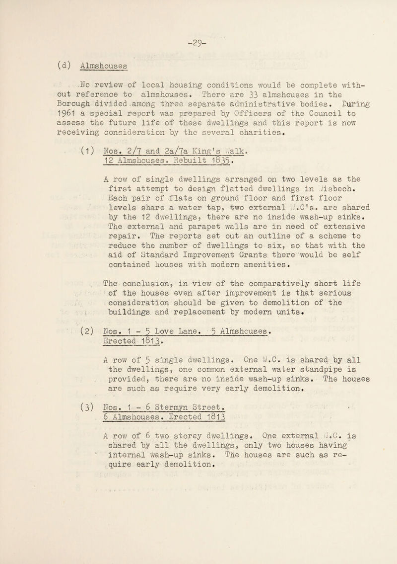 -29- (d) Almshouses .No reviev/ of local housing conditions would he complete with¬ out reference to almshouses. There are 33 almshouses in the Borough divided.among three separate administrative bodies. luring 1961 a special report was prepared by Officers of the Council to assess the future life of these dwellings and this report is now receiving consideration by the several charities. (1) Nos. 2/7 and 2a/7a King’s balk» 12 Almshouses. Rebuilt 1835» A row of single dwellings arranged on two levels as the first attempt to design flatted dwellings in Jisbech. Each pair of flats on ground floor and first floor levels share a water tap, two external N.C’s. are shared by the 12 dwellings, there are no inside wash-up sinks. The external and parapet walls are in need of extensive repair. The reports set out an outline of a scheme to reduce the number of dwellings to six, so that with the • • aid of Standard Improvement Grants there 'would be self contained houses with modern amenities. The conclusion, in view of the comparatively short life of the houses even after improvement is that serious consideration should be given to demolition of the i buildings, and replacement by modern units# (2) Nos# 1 - 5 Love Lane. 9 Almshouses. Erected 1813 * A row of 5 single dwellings. One W.C. is shared by all the dwellings, one common external water standpipe is provided, there are no inside wash-up sinks. The houses are such as require very early demolition. < ' (3) Nos. 1-6 Stermyn Street. $ Almshouses. Erected 1813 A row of 6 two storey dwellings. One external N.C. is shared by all the dwellings, only two houses having internal Y/ash-up sinks. The houses are such as re¬ quire early demolition.