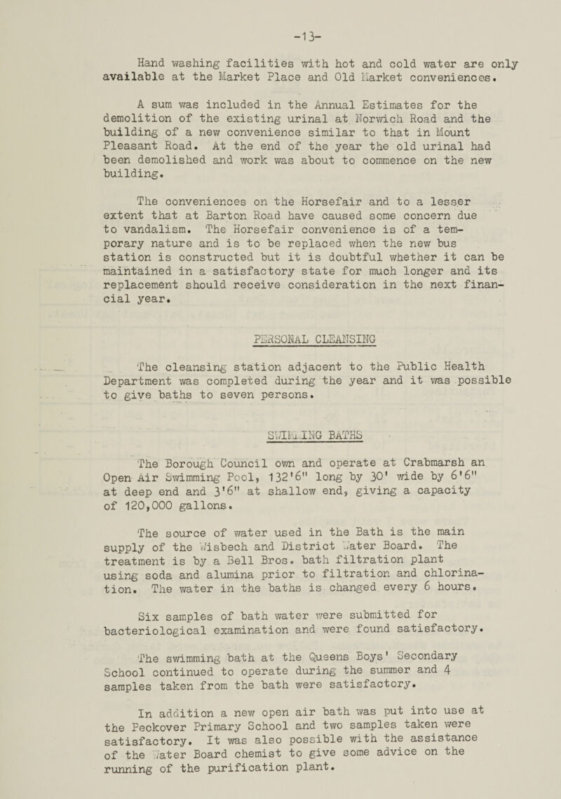 -13- Hand washing facilities with hot and cold v/ater are only available at the Market Place and Old Market conveniences. A sum was included in the Annual Estimates for the demolition of the existing urinal at Norwich Road and the building of a new convenience similar to that in Mount Pleasant Road. At the end of the year the old urinal had been demolished and work v/as about to commence on the new building. The conveniences on the Horsefair and to a lesser extent that at Barton Road have caused some concern due to vandalism. The Horsefair convenience is of a tem¬ porary nature and is to be replaced when the new bus station is constructed but it is doubtful v/hether it can be maintained in a satisfactory state for much longer and its replacement should receive consideration in the next finan¬ cial year. personal cleansing The cleansing' station adjacent to the Public Health Department vi/as completed during the year and it v/as possible to give baths to seven persons. SNIBhJNG BATHS The Borough Council ovm and operate at Crabmarsh an Open Air Svdmming Poolj 132*6 long by 30' wide by 6'6 at deep end and 3*6 at shallow end, giving a capacity of 120,000 gallons. The source of water used in the Bath is the main supply of the Wisbech and District Water Board. The treatment is by a Bell Bros, bath filtration plant using- soda and alumina prior to filtration and chlorina¬ tion. The water in the baths is changed every 6 hours. Six samples of bath water were submitted for bacteriological examination and were found satisfactory. The sv/imming bath at the Queens Boys' Secondary School continued to operate during the summer and 4 samples taken from the bath were satisfactory. In addition a new open air bath was put into use at the Peckover Primary School and two samples taken ■were satisfactory. It -was also possible with the assistance of the V/ater Board chemist to give some advice on the running of the purification plant.