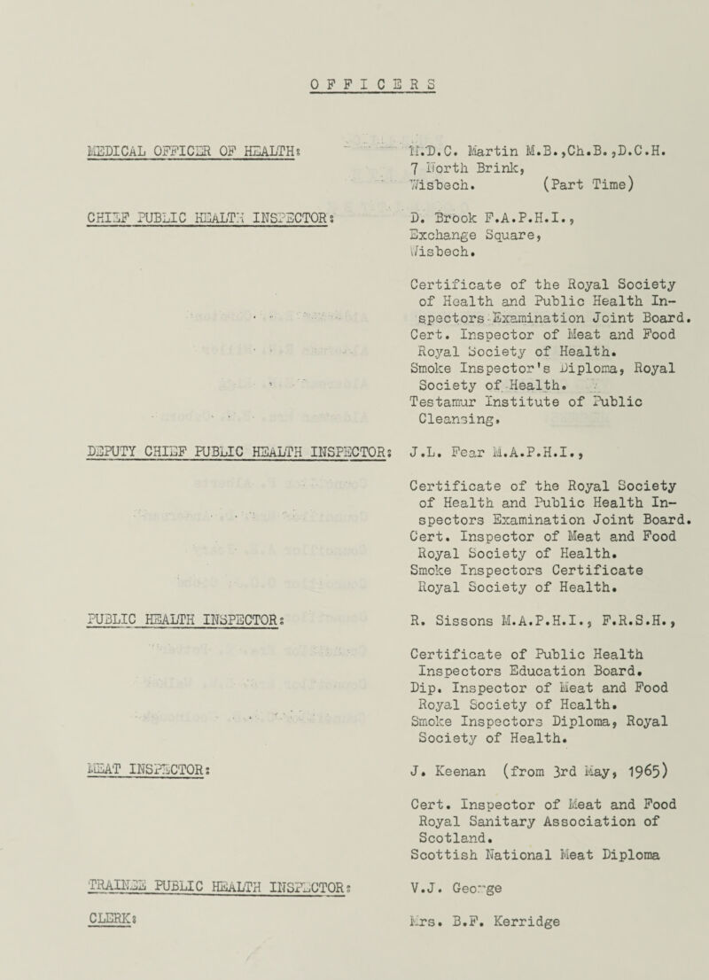 OFFICERS MEDICAL OFFICER OF HEALTH? ~ ' ; ' HVD.C. Martin M.B. ,Ch.B. ,D.C.H. 7 Forth. Brink, Wisbech. (Part Time) CHIEF PUBLIC HEALTH INSPECTORS D. Brook F.A.P.H.I., Exchange Square, Uisbech. Certificate of the Royal Society of Health and Public Health In- ' spectors Examination Joint Board. Cert. Inspector of Bleat and Food • ' Royal Society of Health. Smoke Inspector’s Diploma, Royal Society of Health. Testamur Institute of Public ' • Cleansing, DEPUTY CHIEF PUBLIC HEALTH INSPECTOR; J.L. Fear M.A.P.H.I., PUBLIC HEALTH INSPECTORS MEAT INSPECTORS TRAINEE PUBLIC HEALTH INSPECTORS CLERKs Certificate of the Royal Society of Health and Public Health In¬ spectors Examination Joint Board. Cert. Inspector of Meat and Food Royal Society of Health. Smoke Inspectors Certificate Royal Society of Health. R. Sissons M.A.P.H.I., F.R.S.H., Certificate of Public Health Inspectors Education Board. Dip. Inspector of Bieat and Food Royal Society of Health. Smoke Inspectors Diploma, Royal Society of Health. J. Keenan (from 3rd May, 1965) Cert. Inspector of Meat and Food Royal Sanitary Association of Scotland. Scottish National Meat Diploma V.J. Geor'ge Mrs. B.F. Kerridge