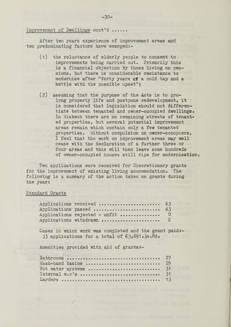 -30- Improvement of Dwellings cont'd . After two years experience of improvement areas and two predominating factors have emergeds- (1) the reluctance of elderly people to consent to improvements being carried out. Primarily this is a financial objection by those living on pen¬ sions, but there is considerable resistance to modernise after ”forty years cf a cold tap and a kettle with the possible upset”5 (2) assuming that the purpose of the Acts is to pro¬ long property life and postpone redevelopment, it is considered that legislation should not differen¬ tiate between tenanted and owner-occupied dwellings. In Wisbech there are no remaining streets of tenant¬ ed properties, but several potential improvement areas remain which contain only a few tenanted properties. Without compulsion on owner-occupiers, I feel that the work on improvement areas may well cease with the declaration of a further three or four areas and this will then leave some hundreds of owner-occupied houses still ripe for modernisation Two applications were received for Discretionary grants for the improvement of existing living accommodation. The following is a summary of the action taken on grants during the years Standard Grants Applications received . 43 Applications passed . 43 Applications rejected - unfit .. 0 Applications withdrawn . 2 Cases in which work was completed and the grant paids- 33 applications for a total of £3>691«3s»8d. Amenities provided with aid of grantss- - .. j. * - • .• ■ * Bathrooms .. 27 Wash-hand basins ... 29 Hot water systems .. 31 Internal w.c's . 31 Larders . 13