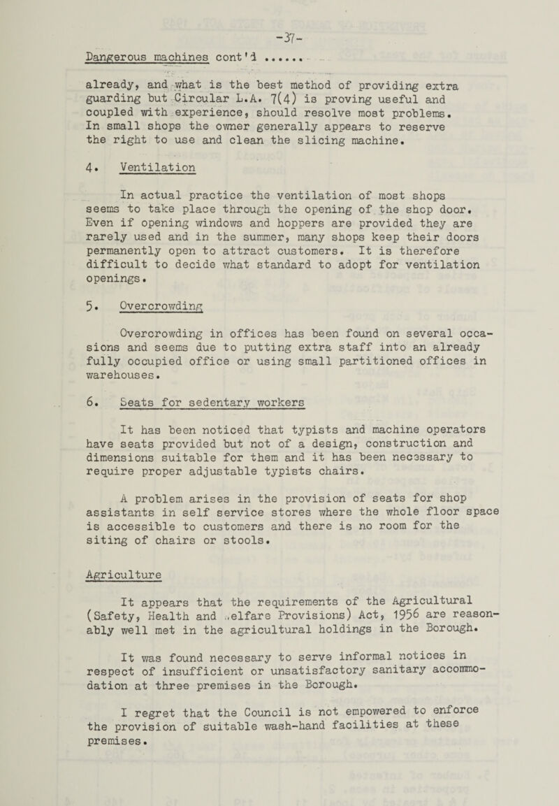 “37- Dangerous machines cont'i already, and what is the best method of providing extra guarding but Circular L.A. 7(4) is proving useful and coupled with experience, should resolve most problems. In small shops the owner generally appears to reserve the right to use and clean the slicing machine. 4* Ventilation In actual practice the ventilation of most shops seems to take place through the opening of the shop door. Even if opening windows and hoppers are provided they are rarely used and in the summer, many shops keep their doors permanently open to attract customers. It is therefore difficult to decide what standard to adopt for ventilation openings. 5« Overcrowding Overcrowding in offices has been found on several occa sions and seems due to putting extra staff into an already fully occupied office or using small partitioned offices in warehouses. 6. Seats for sedentary workers It has been noticed that typists and machine operators have seats provided but not of a design, construction and dimensions suitable for them and it has been necessary to require proper adjustable typists chairs. A problem arises in the provision of seats for shop assistants in self service stores where the whole floor space is accessible to customers and there is no room for the siting of chairs or stools. Agriculture It appears that the requirements of the Agricultural (Safety, Health and welfare Provisions) Act, 1956 are reason¬ ably well met in the agricultural holdings in the Borough. It was found necessary to serve informal notices in respect of insufficient or unsatisfactory sanitary accommo¬ dation at three premises in the Borough. I regret that the Council is not empowered to enforce the provision of suitable wash-hand facilities at these premises.