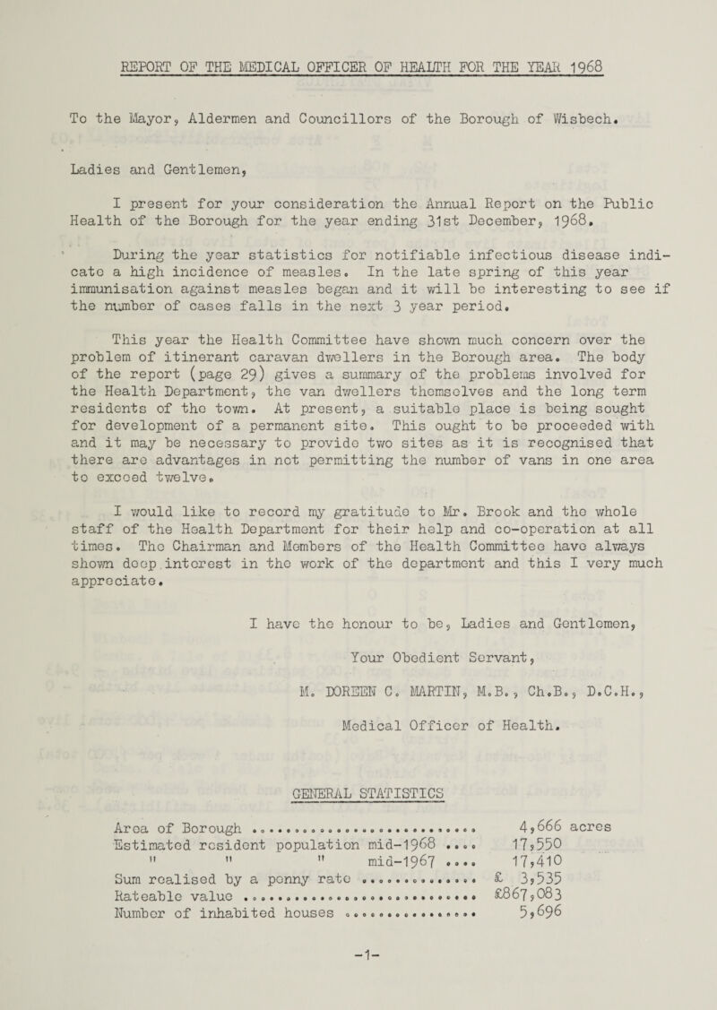 REPORT OF THE MEDICAL OFFICER OF HEALTH FOR THE YEAlt 1968 To the Mayor, Aldermen and Councillors of the Borough of Wisbech. Ladies and Gentlemen, I present for your consideration the Annual Report on the Public Health of the Borough for the year ending 31st December, 1968. During the year statistics for notifiable infectious disease indi¬ cate a high incidence of measles. In the late spring of this year immunisation against measles began and it will bo interesting to see if the number of cases falls in the next 3 .year period. This year the Health Committee have shown much concern over the problem of itinerant caravan dv/ellers in the Borough area. The body of the report (page 29) gives a summary of the problems involved for the Health Department, the van dwellers themselves and the long term residents of the town. At present, a suitable place is being sought for development of a permanent site. This ought to be proceeded with and it may be necessary to provide two sites as it is recognised that there are advantages in not permitting the number of vans in one area to exceed twelve. I would like to record my gratitude to Mr. Brook and the whole staff of the Health Department for their help and co-operation at all times. The Chairman and Members of the Health Committee have always shown deep.interest in the work of the department and this I very much appreciate. I have the honour to be. Ladies and Gentlemen, Your Obedient Servant, M. DOREEN C. MARTIN, M.B., Ch.B., D.C.H., Medical Officer of Health. GENERAL STATISTICS Area of Borough ........................... Estimated resident population mid-1968 ....    mid-1967 .... Sum realised by a penny rate .............. Rateable value ........«...o.«o». »...»,«».* Number of inhabited houses ................ 4,666 acres 17,550 17,410 £ 3,535 £867,083 5,696 -1-