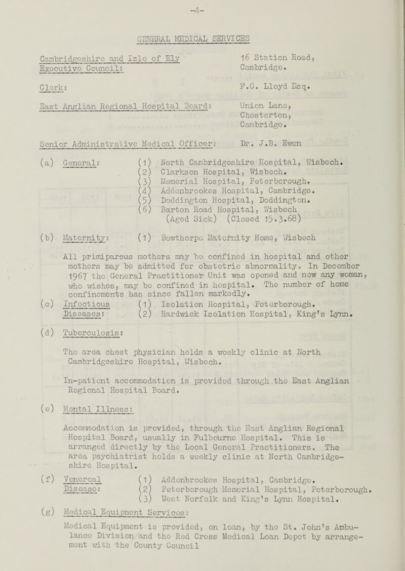 GENERAL MEDICAL SERVICES Cambridgeshiro and islo of Ely Executive Councils Clerks Bast Anglian Regional Hospital Boards Senior Administrative Medical Officers 16 Station Road? Cambridge. F.G. Lloyd Esq. Union Lane? Chesterton? Cambridge. Dr. J.B, Ewon (a) Generals (b) Maternitys (1) North Cambridgeshire Hospital? Wisbech. (2) Clarkson Hospital? Wisbech. (3) Memorial Hospital? Peterborough. (4) Addenbrookes Hospital? Cambridge. (5) Doddington Hospital? Doddington. (6) Barton Road Hospital? Wisbech (Aged Sick) (Closed 15«3*68) (l) Bowthorpe Maternity Home? Wisbech All primiparous mothers may be confined in hospital and other mothers may be admitted for obstetric abnormality. In December 1967 the General Practitioner Unit was opened and now any woman? who wishes? may be confined in hospital. The number of home confinements has since fallen markedly. (c) Infectious (l) Isolation Hospital? Peterborough. Diseases? (2) Hardwick Isolation Hospital? King’s Lynn. (d) Tuberculosis § The area chest physician holds a weekly clinic at North Cambridgeshire Hospital? Wisbech. In-patient accommodation is provided through.the East Anglian Regional Hospital Board. (e) Mental Illness? Accommodation is provided? through the East Anglian Regional Hospital Board? usually in Fulbourne Hospital. This is arranged directly by the Local General Practitioners. The area psychiatrist holds a weekly clinic at North Cambridge¬ shire Hospital. (f) Venereal (l) Addenbrookes Hospital? Cambridge. Diseases (2) Peterborough Memorial Hospital? Peterborough. (3) West Norfolk and King’s Lynn Hospital. (g) Medical Equipment Services? Medical Equipment is provided? on loan? by the St. John’s Ambu¬ lance Division and the Red Cross Medical Loan Depot by arrange¬ ment with the County Council