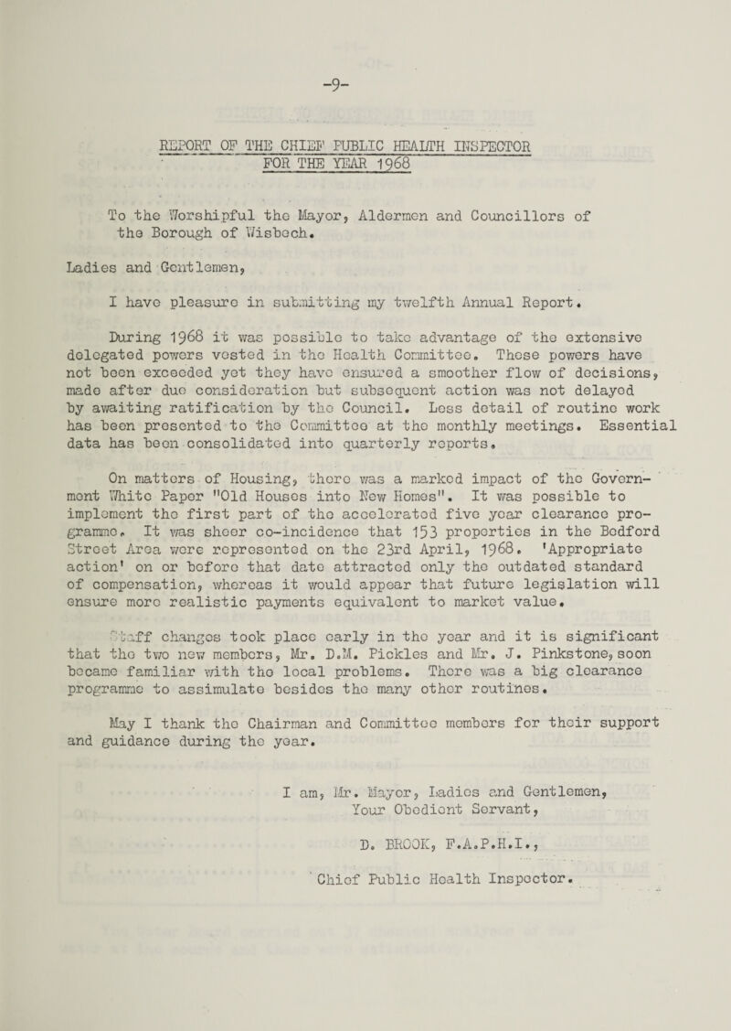 -9- REPORT OF THE CHIEF PUBLIC HEALTH INSPECTOR FOR THE YEAR 1968 To the Worshipful the Mayor, Aldermen and Councillors of the Borough of Wisbech. Ladies and Gentlemen, I have pleasure in submitting my twelfth Annual Report. During 1968 it was possible to take advantage of the extensive delegated powers vested in the Health Committee. These powers have not boon exceeded yet they have ensured a smoother flow of decisions, made after duo consideration but subsequent action was not delayed by awaiting ratification by the Council. Less detail of routine work has been presented to the Committee at the monthly meetings. Essential data has been consolidated into quarterly reports. On matters of Housing, there was a marked impact of the Govern¬ ment White Paper Old Houses into Rev/ Homes. It was possible to implement the first part of the acceloratod five year clearance pro¬ gramme. It was sheer co-incidence that 153 properties in the Bedford Street Area wore represented on the 23rd April, 1968. 'Appropriate action' on or before that date attracted only the outdated standard of compensation, whereas it would appear that future legislation will ensure more realistic payments equivalent to market value. ' Eaff changes took place early in the year and it is significant that the tv/o new members, Mr. D.M. Pickles and Mr. J. Pinks tone, soon became familiar with the local problems. There was a big clearance programme to assimulate besides the many other routines. May I thank the Chairman and Committee members for their support and guidance during the year. I am, Mr. Mayor, Ladies and Gentlemen, Your Obedient Servant, D. BROOK, F.A.P.H.I., Chief Public Health Inspector.